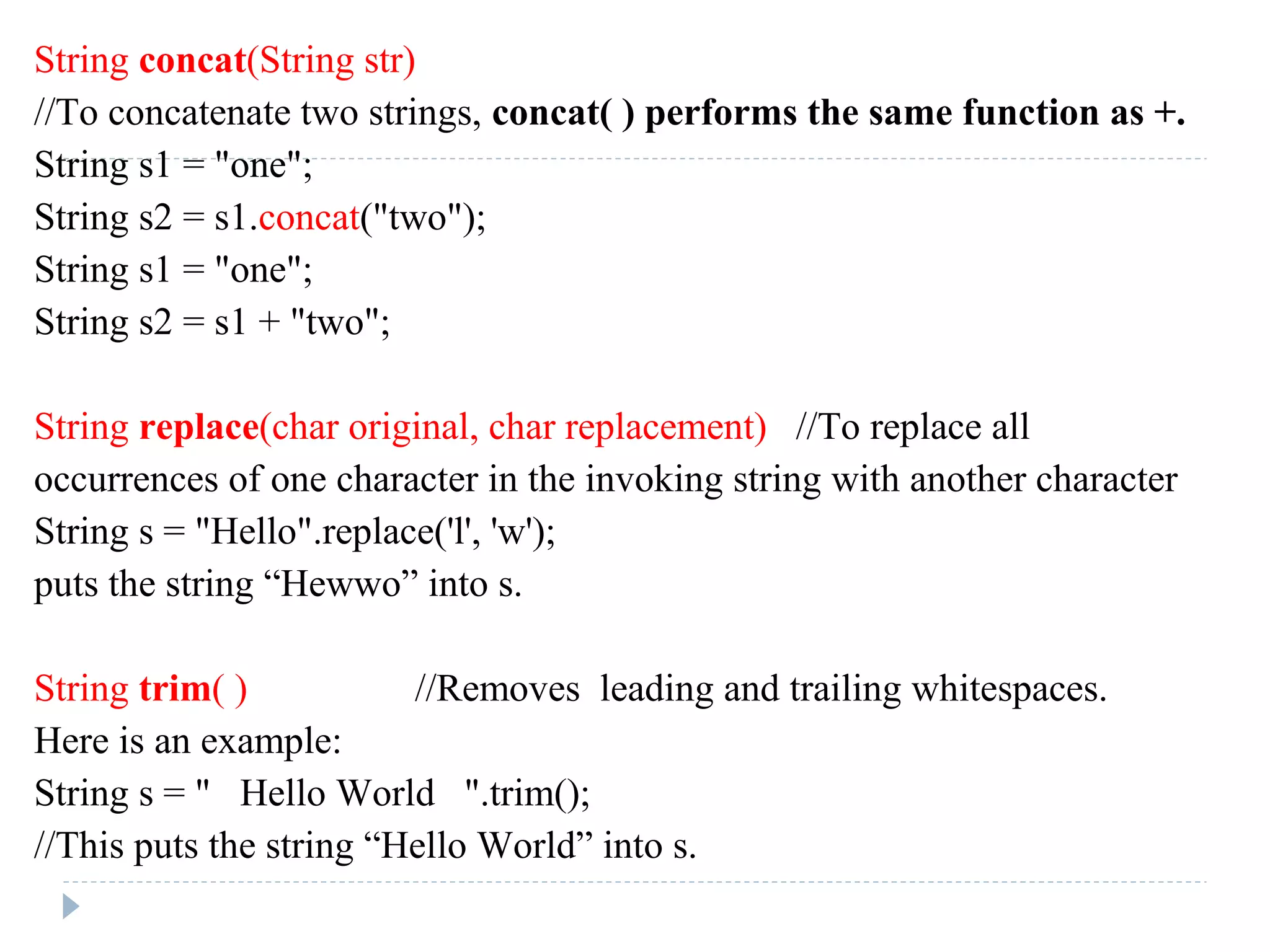 String concat(String str)
//To concatenate two strings, concat( ) performs the same function as +.
String s1 = "one";
String s2 = s1.concat("two");
String s1 = "one";
String s2 = s1 + "two";
String replace(char original, char replacement) //To replace all
occurrences of one character in the invoking string with another character
String s = "Hello".replace('l', 'w');
puts the string “Hewwo” into s.
String trim( ) //Removes leading and trailing whitespaces.
Here is an example:
String s = " Hello World ".trim();
//This puts the string “Hello World” into s.
 