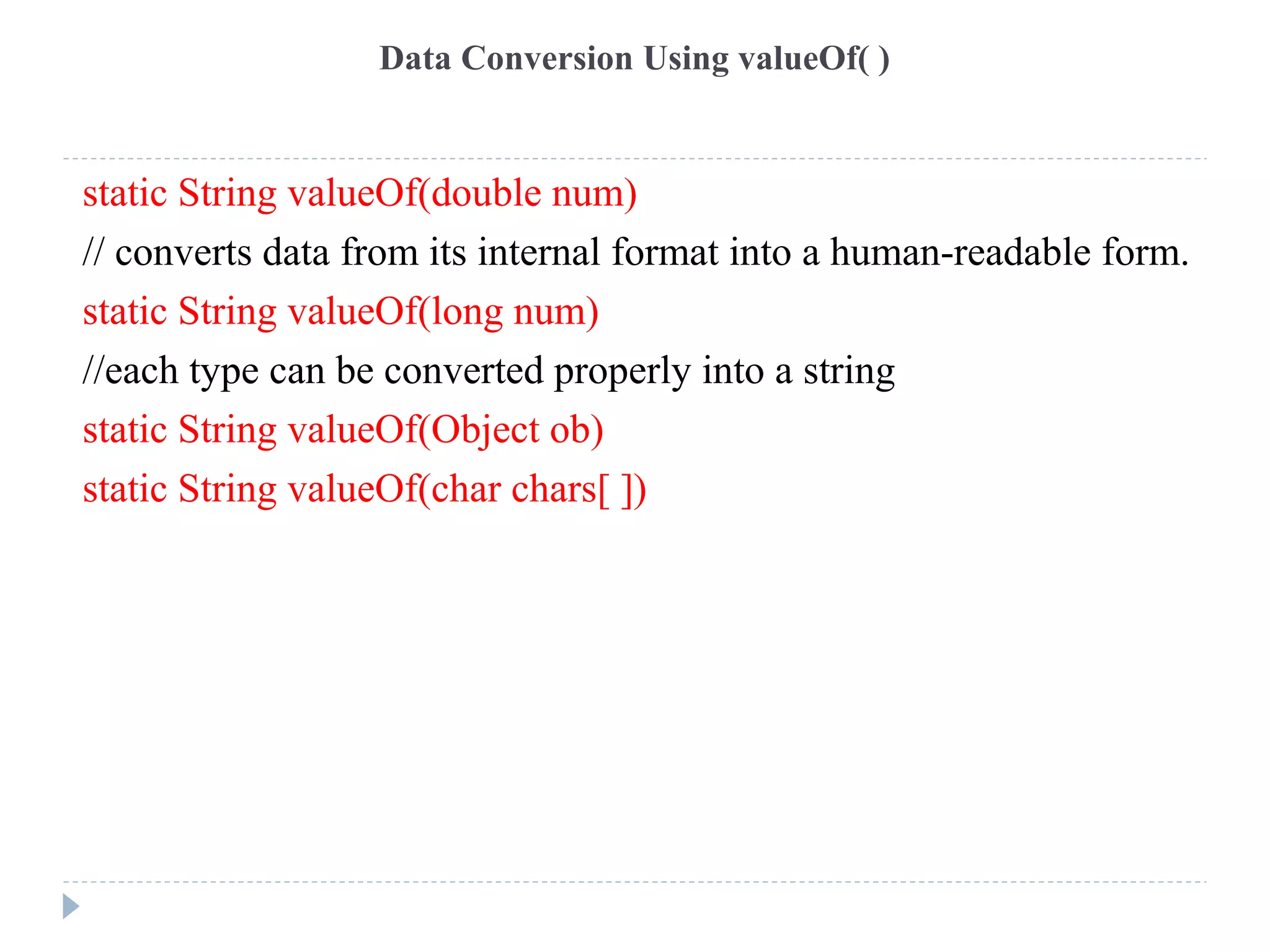 Data Conversion Using valueOf( )
static String valueOf(double num)
// converts data from its internal format into a human-readable form.
static String valueOf(long num)
//each type can be converted properly into a string
static String valueOf(Object ob)
static String valueOf(char chars[ ])
 
