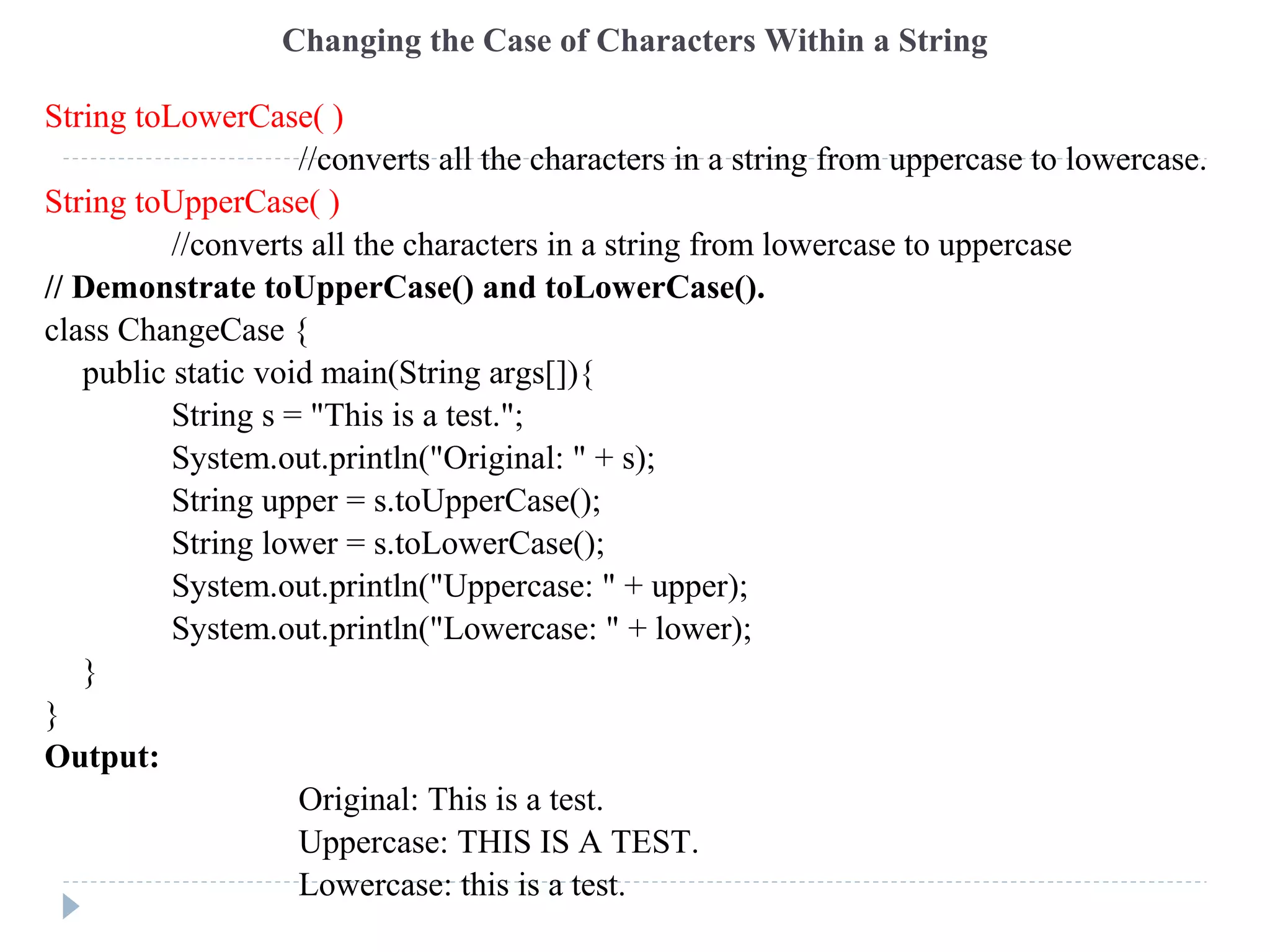 Changing the Case of Characters Within a String
String toLowerCase( )
//converts all the characters in a string from uppercase to lowercase.
String toUpperCase( )
//converts all the characters in a string from lowercase to uppercase
// Demonstrate toUpperCase() and toLowerCase().
class ChangeCase {
public static void main(String args[]){
String s = "This is a test.";
System.out.println("Original: " + s);
String upper = s.toUpperCase();
String lower = s.toLowerCase();
System.out.println("Uppercase: " + upper);
System.out.println("Lowercase: " + lower);
}
}
Output:
Original: This is a test.
Uppercase: THIS IS A TEST.
Lowercase: this is a test.
 