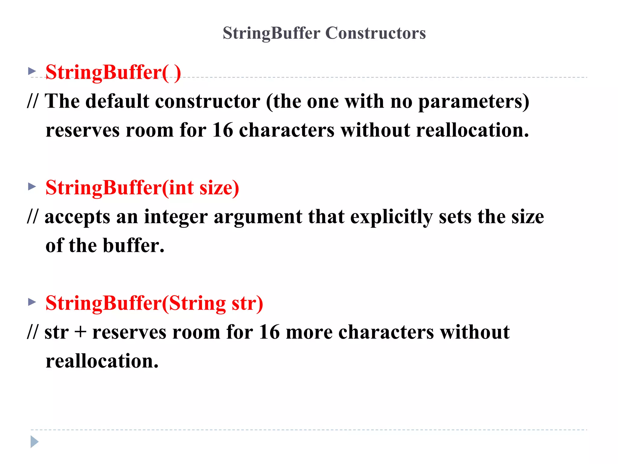  StringBuffer( )
// The default constructor (the one with no parameters)
reserves room for 16 characters without reallocation.
 StringBuffer(int size)
// accepts an integer argument that explicitly sets the size
of the buffer.
 StringBuffer(String str)
// str + reserves room for 16 more characters without
reallocation.
StringBuffer Constructors
 