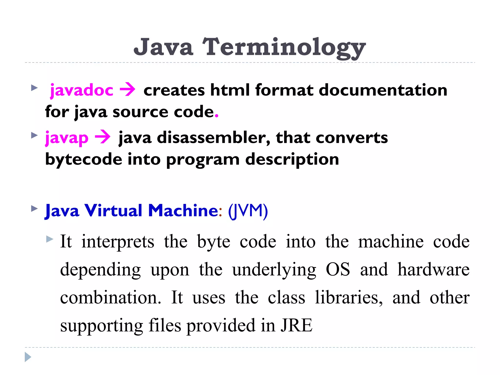  javadoc  creates html format documentation
for java source code.
 javap  java disassembler, that converts
bytecode into program description
 Java Virtual Machine: (JVM)
 It interprets the byte code into the machine code
depending upon the underlying OS and hardware
combination. It uses the class libraries, and other
supporting files provided in JRE
Java Terminology
 