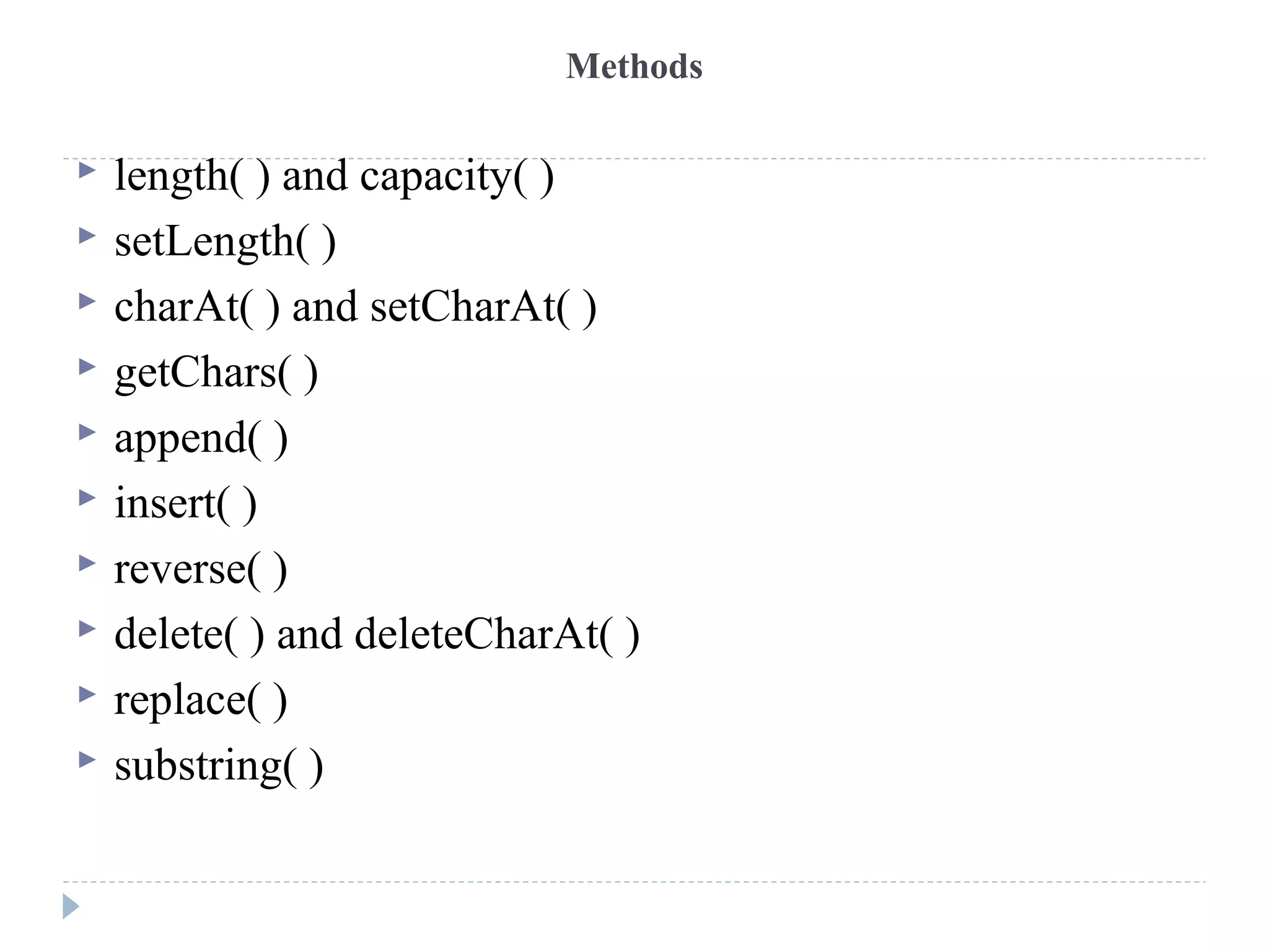 Methods
 length( ) and capacity( )
 setLength( )
 charAt( ) and setCharAt( )
 getChars( )
 append( )
 insert( )
 reverse( )
 delete( ) and deleteCharAt( )
 replace( )
 substring( )
 