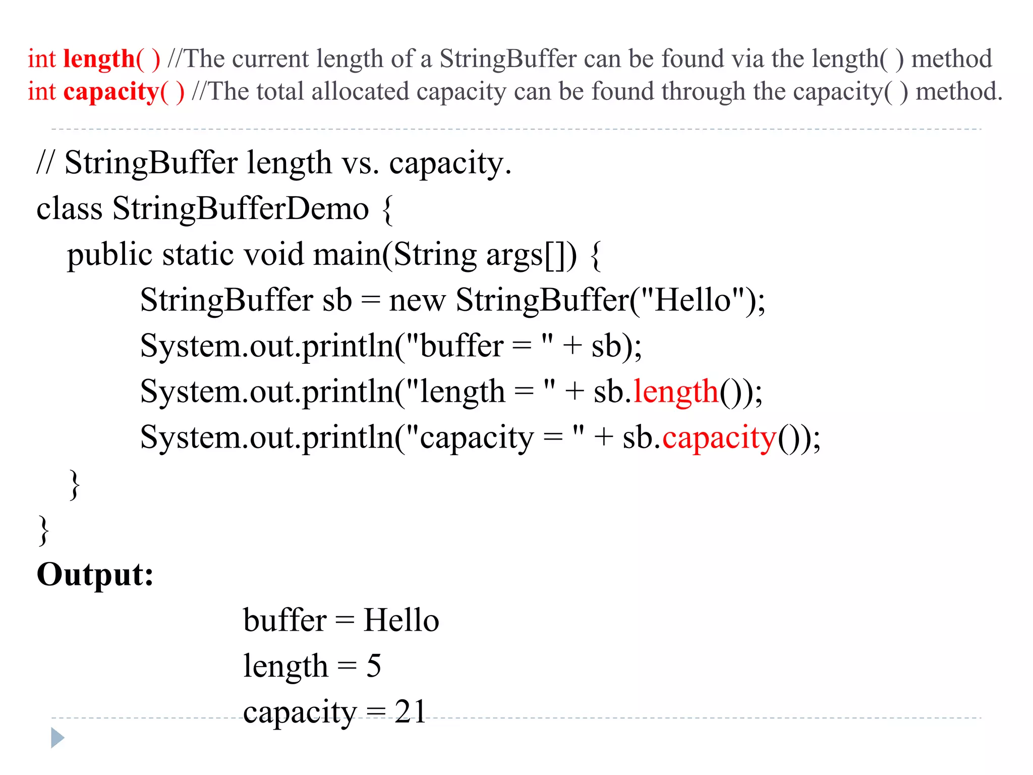 // StringBuffer length vs. capacity.
class StringBufferDemo {
public static void main(String args[]) {
StringBuffer sb = new StringBuffer("Hello");
System.out.println("buffer = " + sb);
System.out.println("length = " + sb.length());
System.out.println("capacity = " + sb.capacity());
}
}
Output:
buffer = Hello
length = 5
capacity = 21
int length( ) //The current length of a StringBuffer can be found via the length( ) method
int capacity( ) //The total allocated capacity can be found through the capacity( ) method.
 