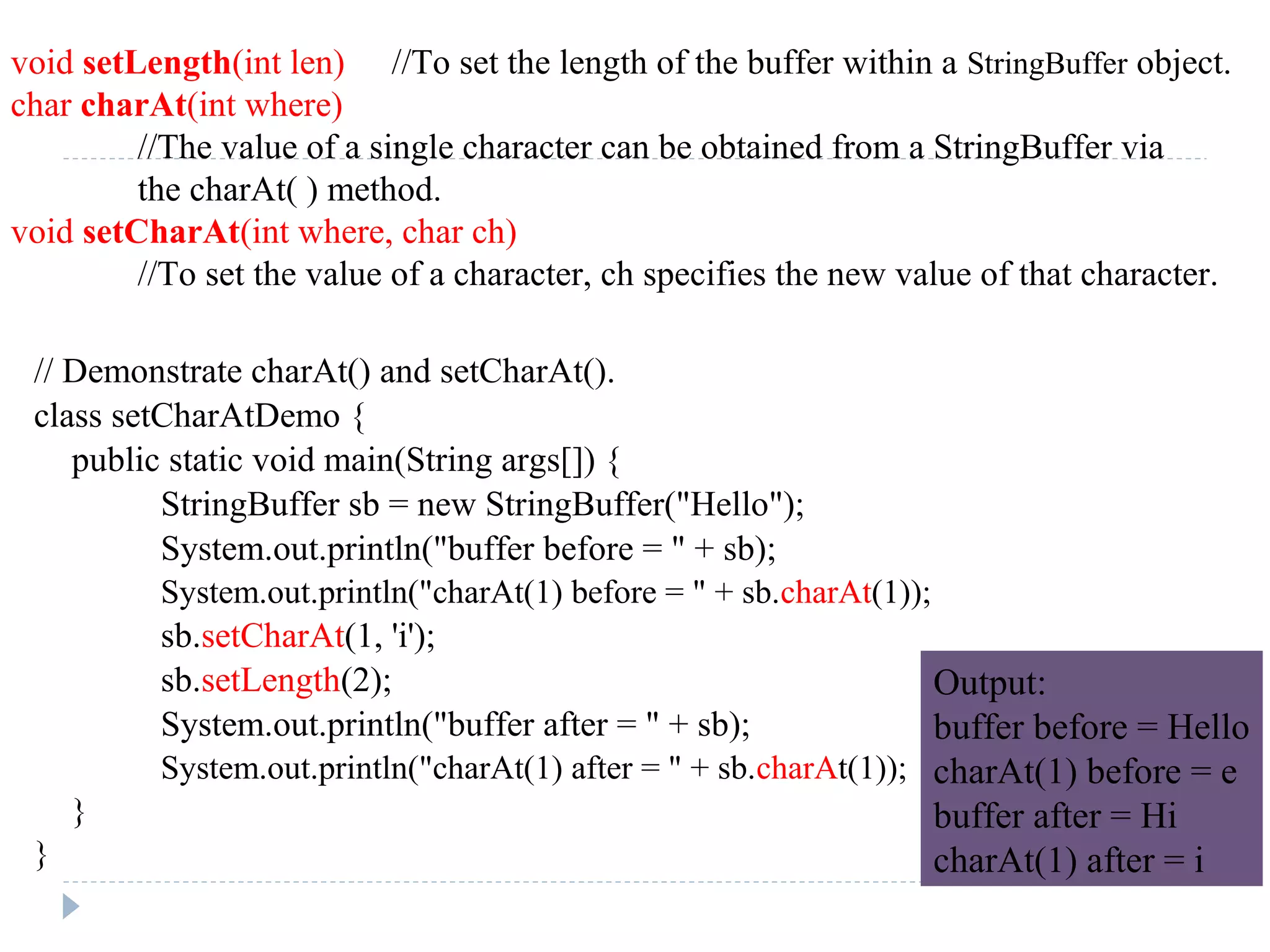 // Demonstrate charAt() and setCharAt().
class setCharAtDemo {
public static void main(String args[]) {
StringBuffer sb = new StringBuffer("Hello");
System.out.println("buffer before = " + sb);
System.out.println("charAt(1) before = " + sb.charAt(1));
sb.setCharAt(1, 'i');
sb.setLength(2);
System.out.println("buffer after = " + sb);
System.out.println("charAt(1) after = " + sb.charAt(1));
}
}
void setLength(int len) //To set the length of the buffer within a StringBuffer object.
char charAt(int where)
//The value of a single character can be obtained from a StringBuffer via
the charAt( ) method.
void setCharAt(int where, char ch)
//To set the value of a character, ch specifies the new value of that character.
Output:
buffer before = Hello
charAt(1) before = e
buffer after = Hi
charAt(1) after = i
 