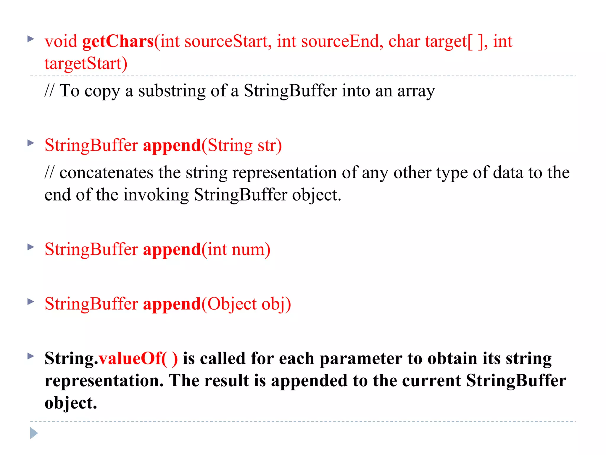  void getChars(int sourceStart, int sourceEnd, char target[ ], int
targetStart)
// To copy a substring of a StringBuffer into an array
 StringBuffer append(String str)
// concatenates the string representation of any other type of data to the
end of the invoking StringBuffer object.
 StringBuffer append(int num)
 StringBuffer append(Object obj)
 String.valueOf( ) is called for each parameter to obtain its string
representation. The result is appended to the current StringBuffer
object.
 