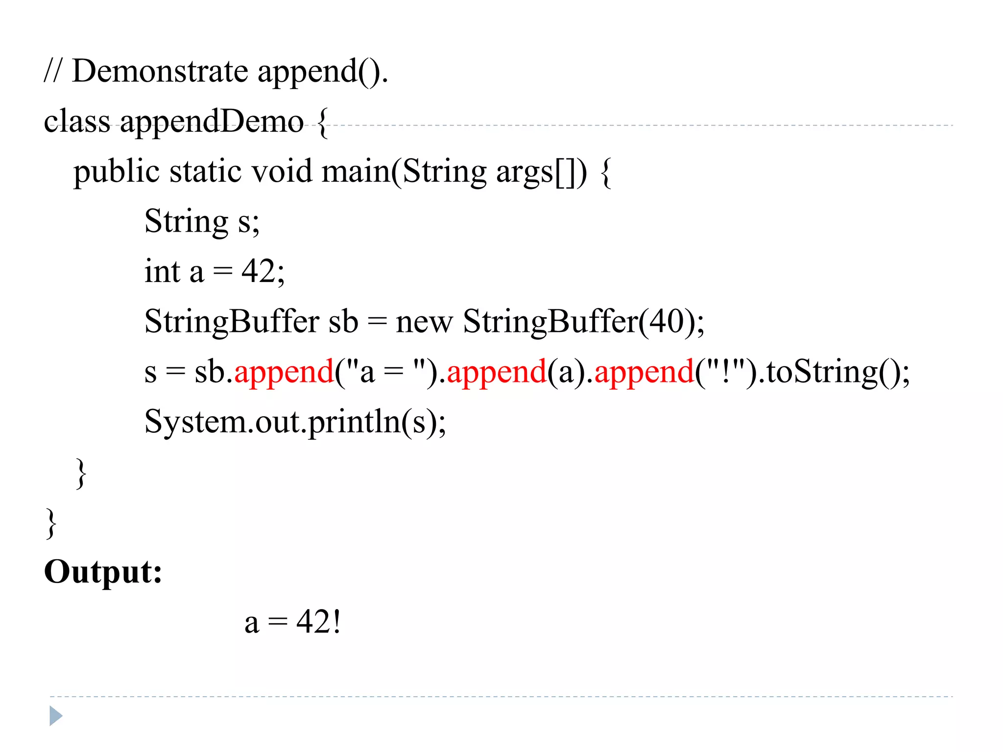 // Demonstrate append().
class appendDemo {
public static void main(String args[]) {
String s;
int a = 42;
StringBuffer sb = new StringBuffer(40);
s = sb.append("a = ").append(a).append("!").toString();
System.out.println(s);
}
}
Output:
a = 42!
 