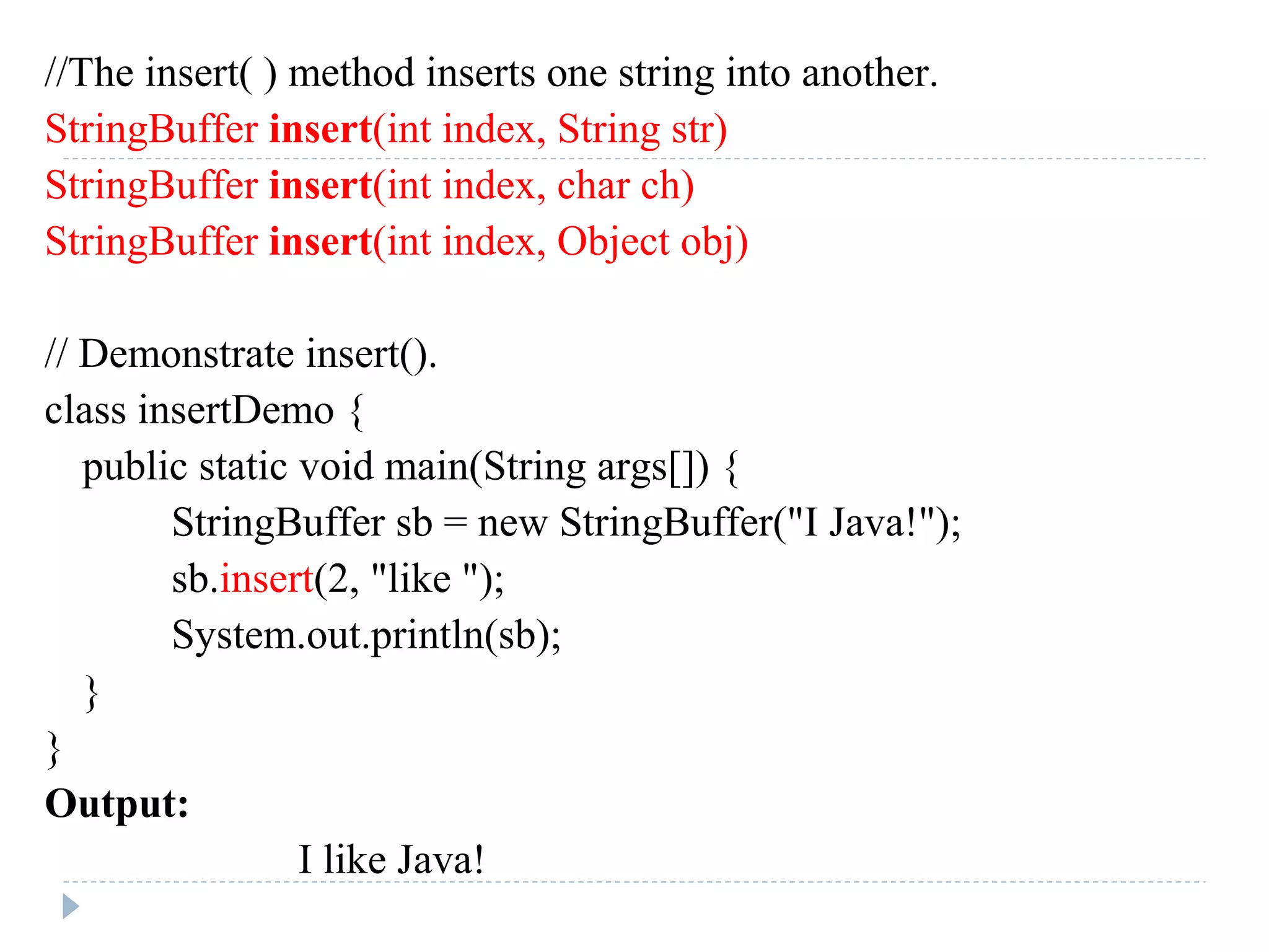 //The insert( ) method inserts one string into another.
StringBuffer insert(int index, String str)
StringBuffer insert(int index, char ch)
StringBuffer insert(int index, Object obj)
// Demonstrate insert().
class insertDemo {
public static void main(String args[]) {
StringBuffer sb = new StringBuffer("I Java!");
sb.insert(2, "like ");
System.out.println(sb);
}
}
Output:
I like Java!
 