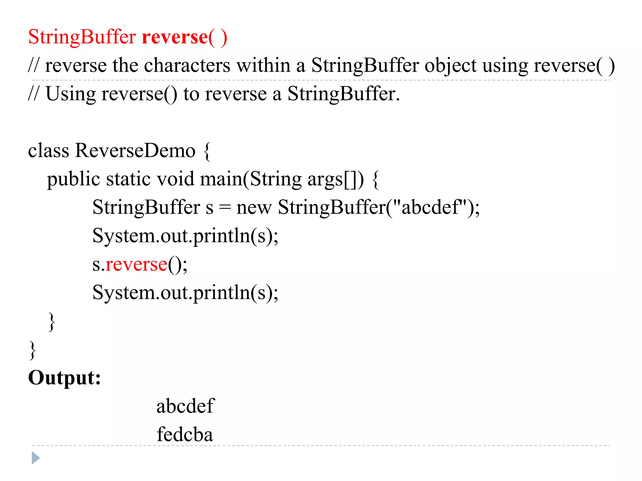 StringBuffer reverse( )
// reverse the characters within a StringBuffer object using reverse( )
// Using reverse() to reverse a StringBuffer.
class ReverseDemo {
public static void main(String args[]) {
StringBuffer s = new StringBuffer("abcdef");
System.out.println(s);
s.reverse();
System.out.println(s);
}
}
Output:
abcdef
fedcba
 