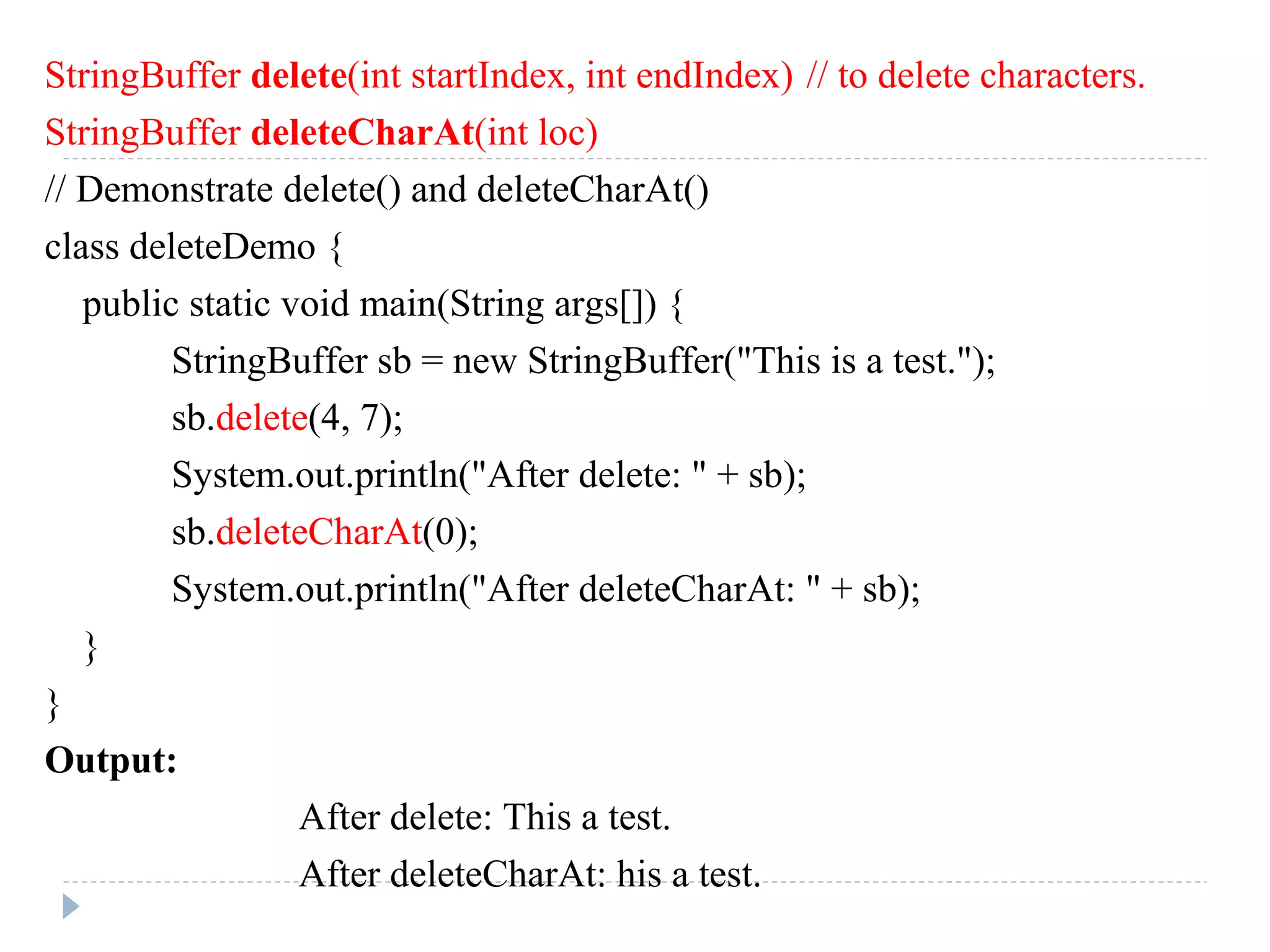 StringBuffer delete(int startIndex, int endIndex) // to delete characters.
StringBuffer deleteCharAt(int loc)
// Demonstrate delete() and deleteCharAt()
class deleteDemo {
public static void main(String args[]) {
StringBuffer sb = new StringBuffer("This is a test.");
sb.delete(4, 7);
System.out.println("After delete: " + sb);
sb.deleteCharAt(0);
System.out.println("After deleteCharAt: " + sb);
}
}
Output:
After delete: This a test.
After deleteCharAt: his a test.
 
