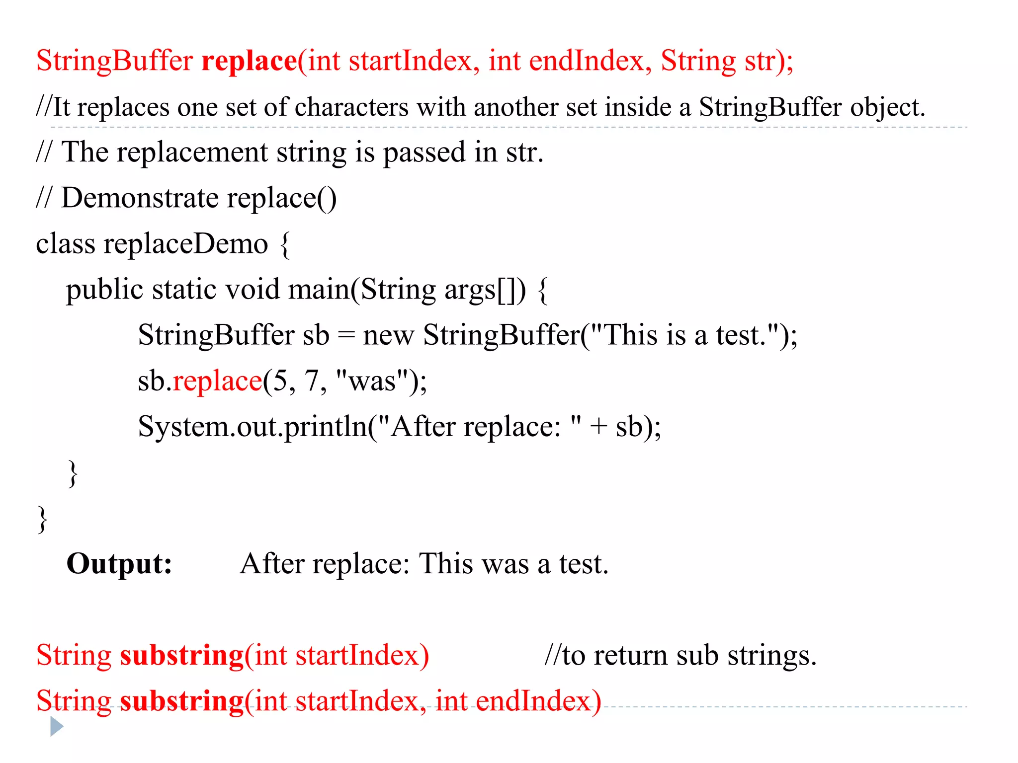 StringBuffer replace(int startIndex, int endIndex, String str);
//It replaces one set of characters with another set inside a StringBuffer object.
// The replacement string is passed in str.
// Demonstrate replace()
class replaceDemo {
public static void main(String args[]) {
StringBuffer sb = new StringBuffer("This is a test.");
sb.replace(5, 7, "was");
System.out.println("After replace: " + sb);
}
}
Output: After replace: This was a test.
String substring(int startIndex) //to return sub strings.
String substring(int startIndex, int endIndex)
 
