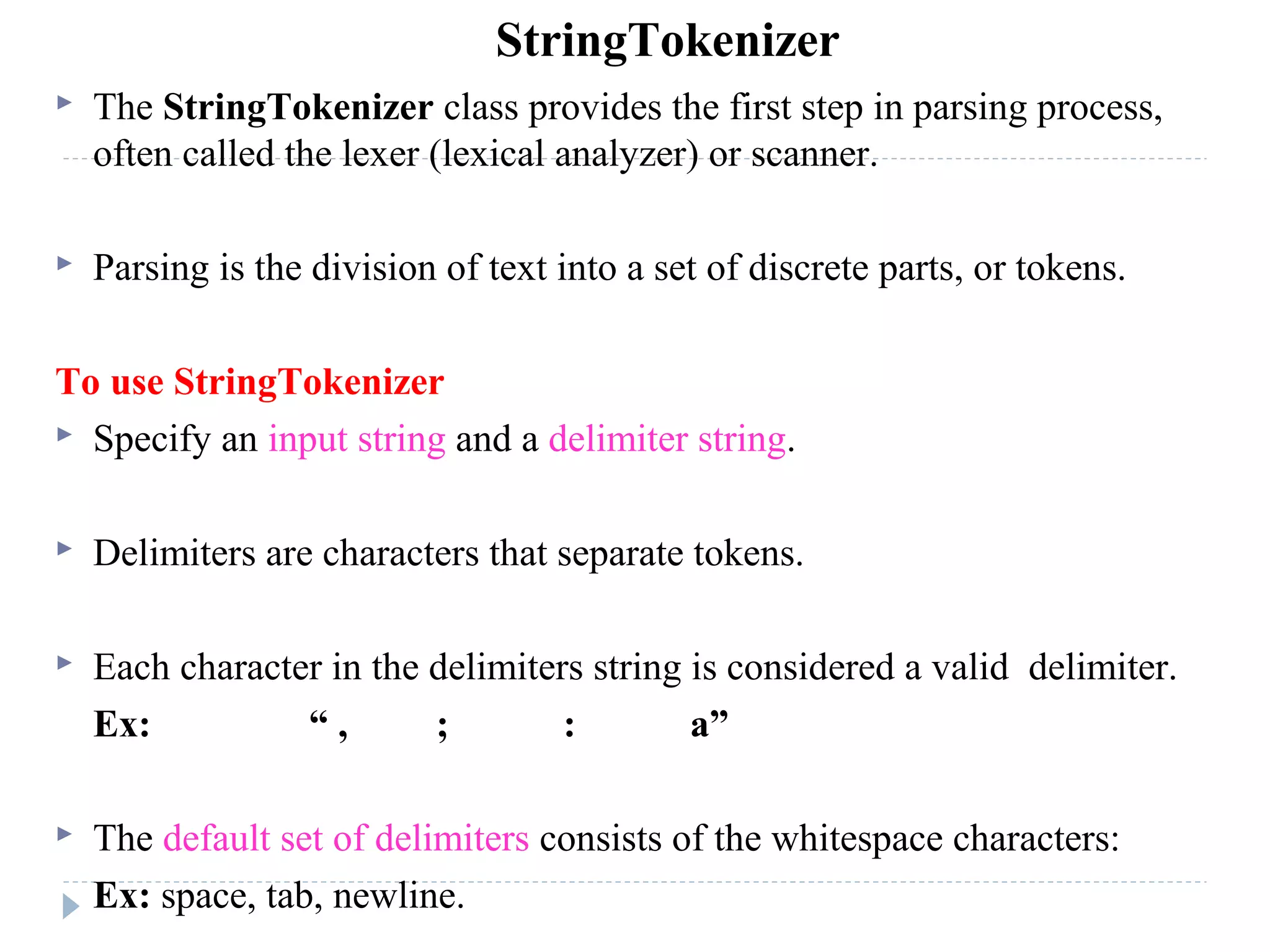  The StringTokenizer class provides the first step in parsing process,
often called the lexer (lexical analyzer) or scanner.
 Parsing is the division of text into a set of discrete parts, or tokens.
To use StringTokenizer
 Specify an input string and a delimiter string.
 Delimiters are characters that separate tokens.
 Each character in the delimiters string is considered a valid delimiter.
Ex: “ , ; : a”
 The default set of delimiters consists of the whitespace characters:
Ex: space, tab, newline.
StringTokenizer
 