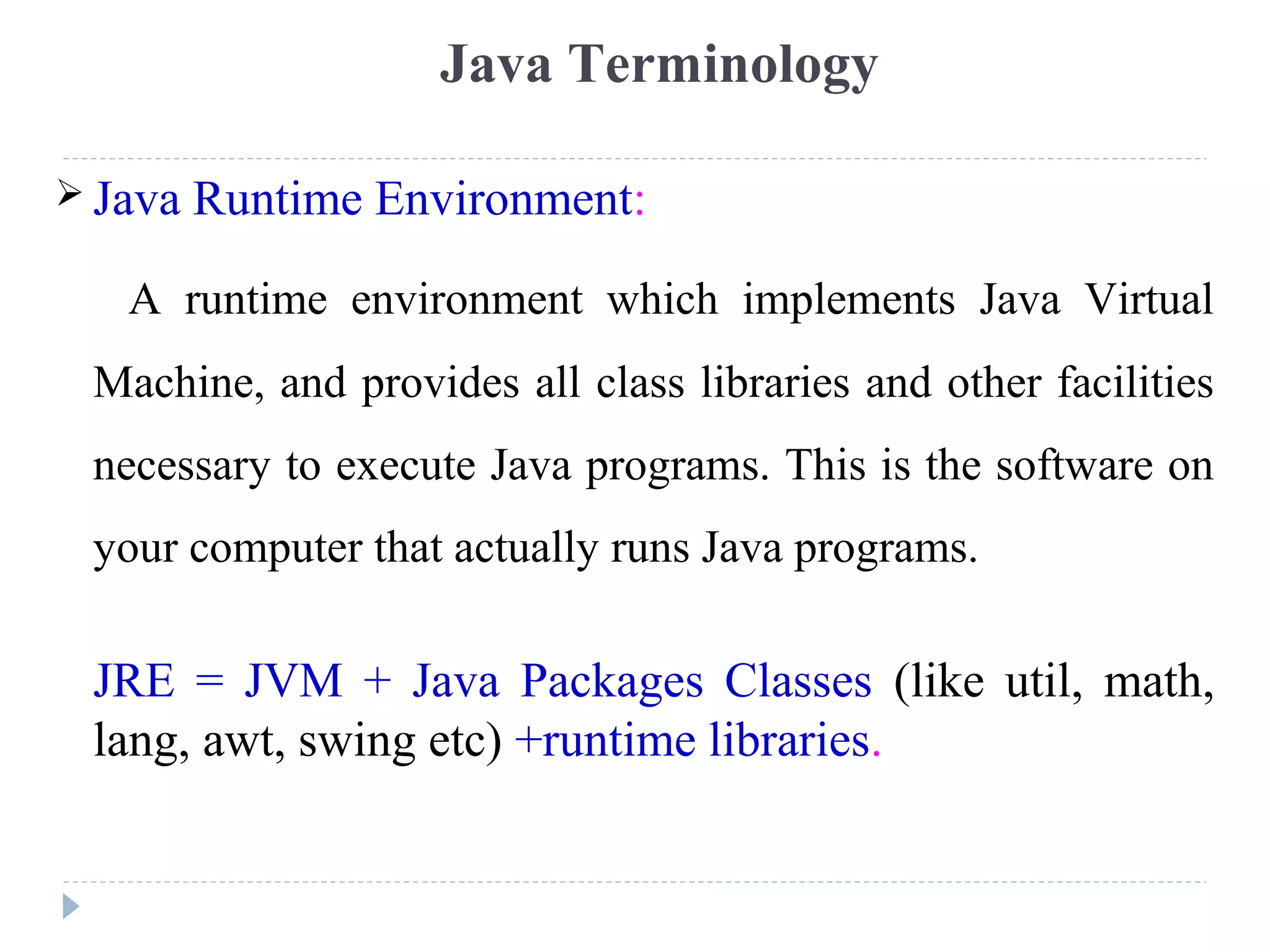  Java Runtime Environment:
A runtime environment which implements Java Virtual
Machine, and provides all class libraries and other facilities
necessary to execute Java programs. This is the software on
your computer that actually runs Java programs.
JRE = JVM + Java Packages Classes (like util, math,
lang, awt, swing etc) +runtime libraries.
Java Terminology
 