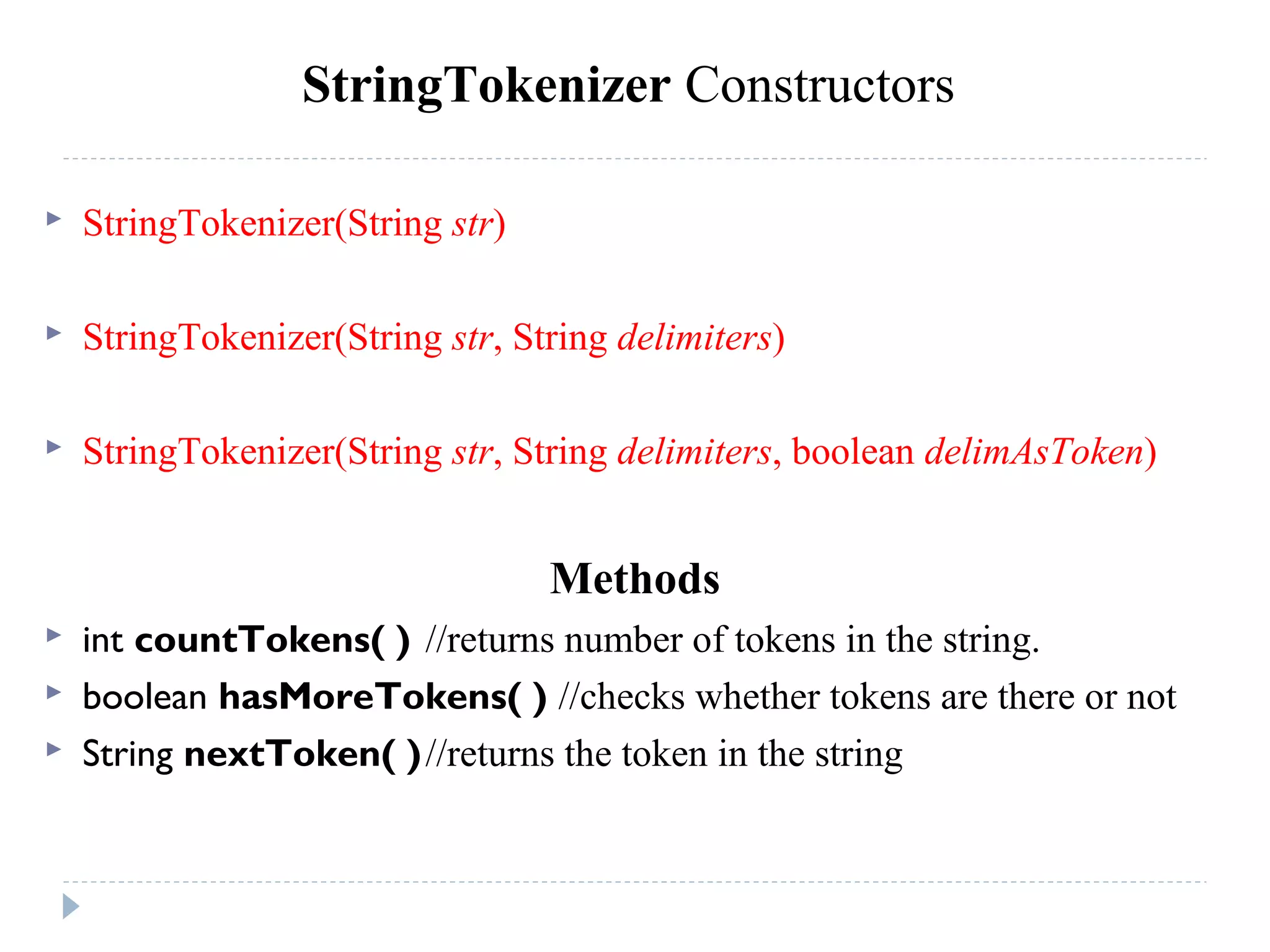 StringTokenizer Constructors
 StringTokenizer(String str)
 StringTokenizer(String str, String delimiters)
 StringTokenizer(String str, String delimiters, boolean delimAsToken)
Methods
 int countTokens( ) //returns number of tokens in the string.
 boolean hasMoreTokens( ) //checks whether tokens are there or not
 String nextToken( )//returns the token in the string
 
