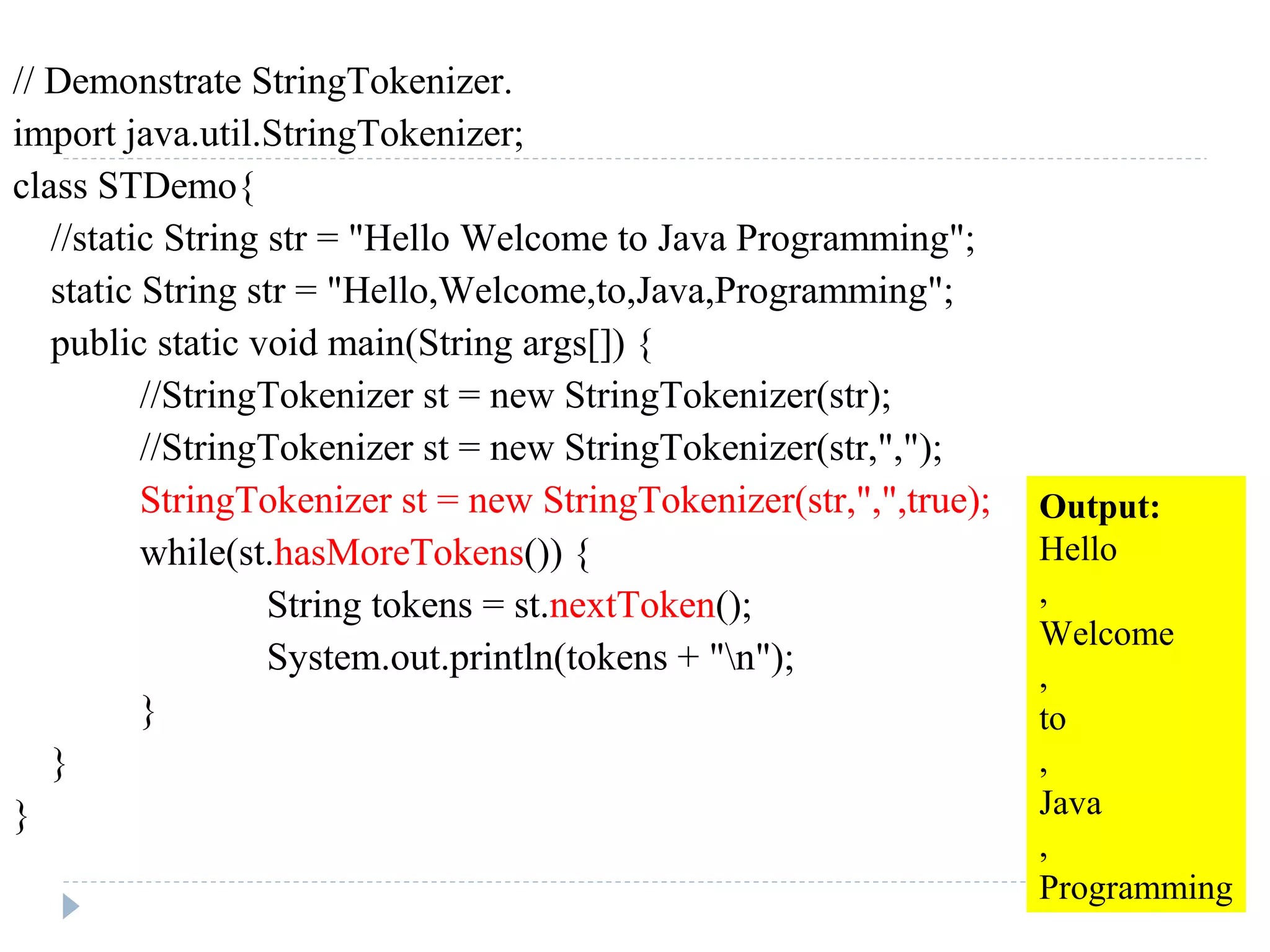 // Demonstrate StringTokenizer.
import java.util.StringTokenizer;
class STDemo{
//static String str = "Hello Welcome to Java Programming";
static String str = "Hello,Welcome,to,Java,Programming";
public static void main(String args[]) {
//StringTokenizer st = new StringTokenizer(str);
//StringTokenizer st = new StringTokenizer(str,",");
StringTokenizer st = new StringTokenizer(str,",",true);
while(st.hasMoreTokens()) {
String tokens = st.nextToken();
System.out.println(tokens + "n");
}
}
}
Output:
Hello
,
Welcome
,
to
,
Java
,
Programming
 