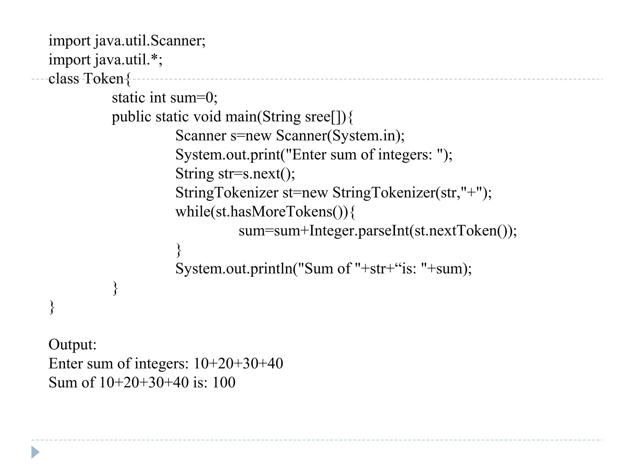 import java.util.Scanner;
import java.util.*;
class Token{
static int sum=0;
public static void main(String sree[]){
Scanner s=new Scanner(System.in);
System.out.print("Enter sum of integers: ");
String str=s.next();
StringTokenizer st=new StringTokenizer(str,"+");
while(st.hasMoreTokens()){
sum=sum+Integer.parseInt(st.nextToken());
}
System.out.println("Sum of "+str+“is: "+sum);
}
}
Output:
Enter sum of integers: 10+20+30+40
Sum of 10+20+30+40 is: 100
 