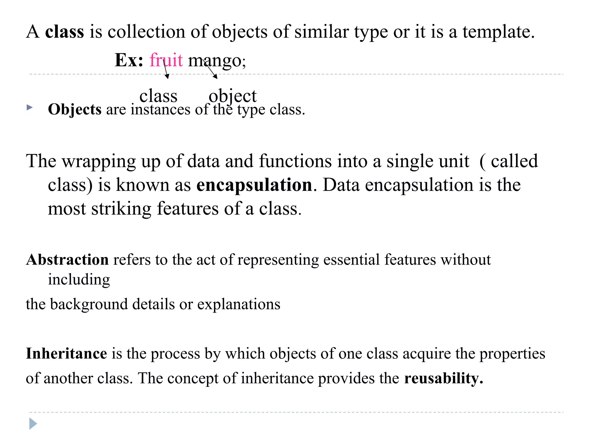 A class is collection of objects of similar type or it is a template.
Ex: fruit mango;
 Objects are instances of the type class.
The wrapping up of data and functions into a single unit ( called
class) is known as encapsulation. Data encapsulation is the
most striking features of a class.
Abstraction refers to the act of representing essential features without
including
the background details or explanations
Inheritance is the process by which objects of one class acquire the properties
of another class. The concept of inheritance provides the reusability.
class object
 