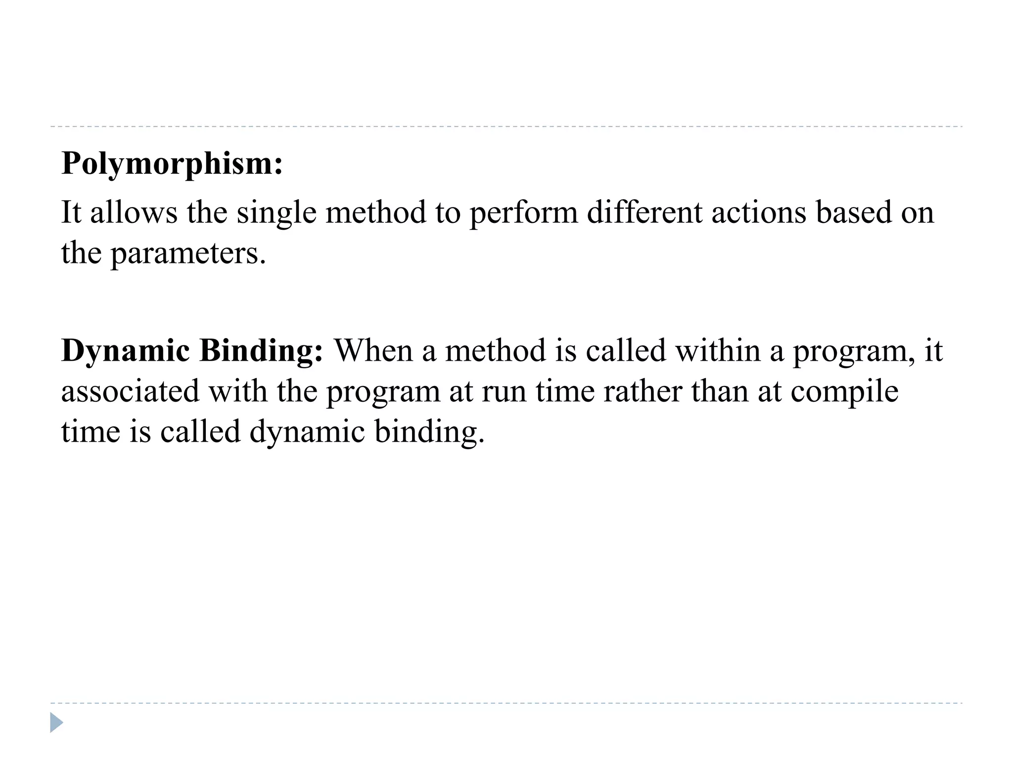 Polymorphism:
It allows the single method to perform different actions based on
the parameters.
Dynamic Binding: When a method is called within a program, it
associated with the program at run time rather than at compile
time is called dynamic binding.
 