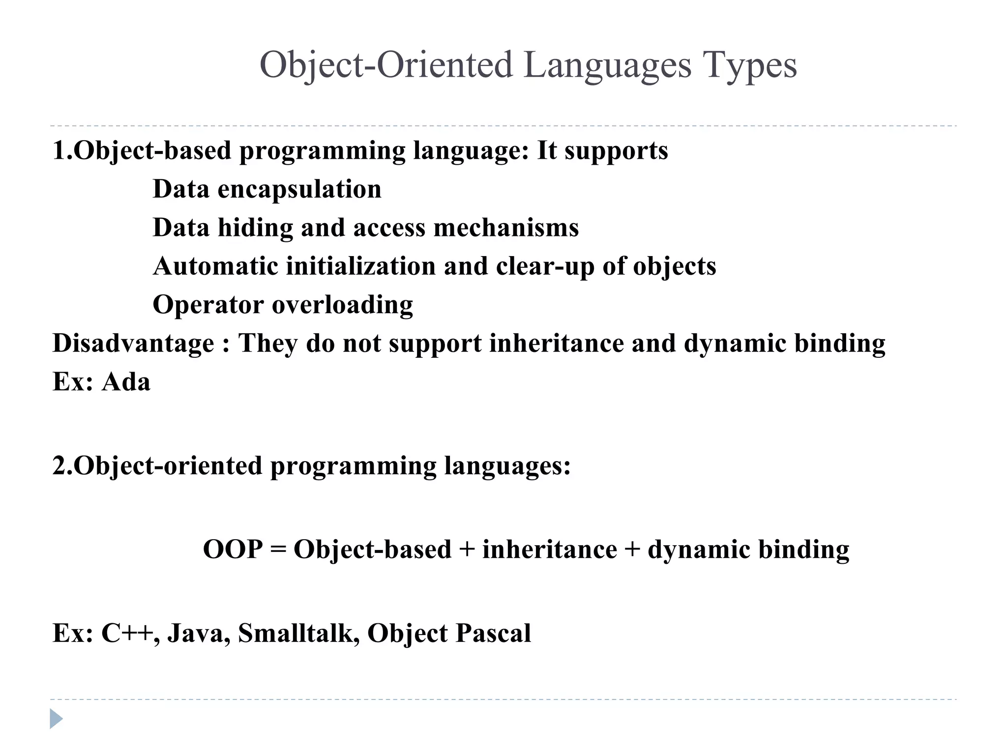 Object-Oriented Languages Types
1.Object-based programming language: It supports
Data encapsulation
Data hiding and access mechanisms
Automatic initialization and clear-up of objects
Operator overloading
Disadvantage : They do not support inheritance and dynamic binding
Ex: Ada
2.Object-oriented programming languages:
OOP = Object-based + inheritance + dynamic binding
Ex: C++, Java, Smalltalk, Object Pascal
 