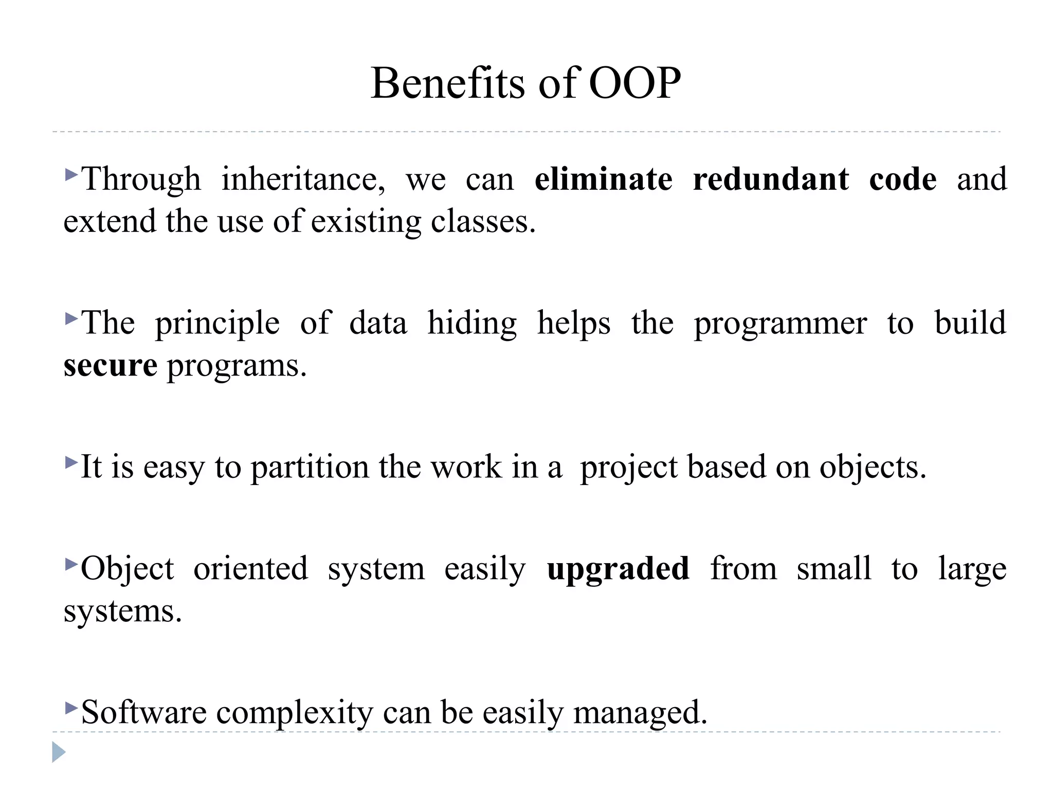 Benefits of OOP
Through inheritance, we can eliminate redundant code and
extend the use of existing classes.
The principle of data hiding helps the programmer to build
secure programs.
It is easy to partition the work in a project based on objects.
Object oriented system easily upgraded from small to large
systems.
Software complexity can be easily managed.
 