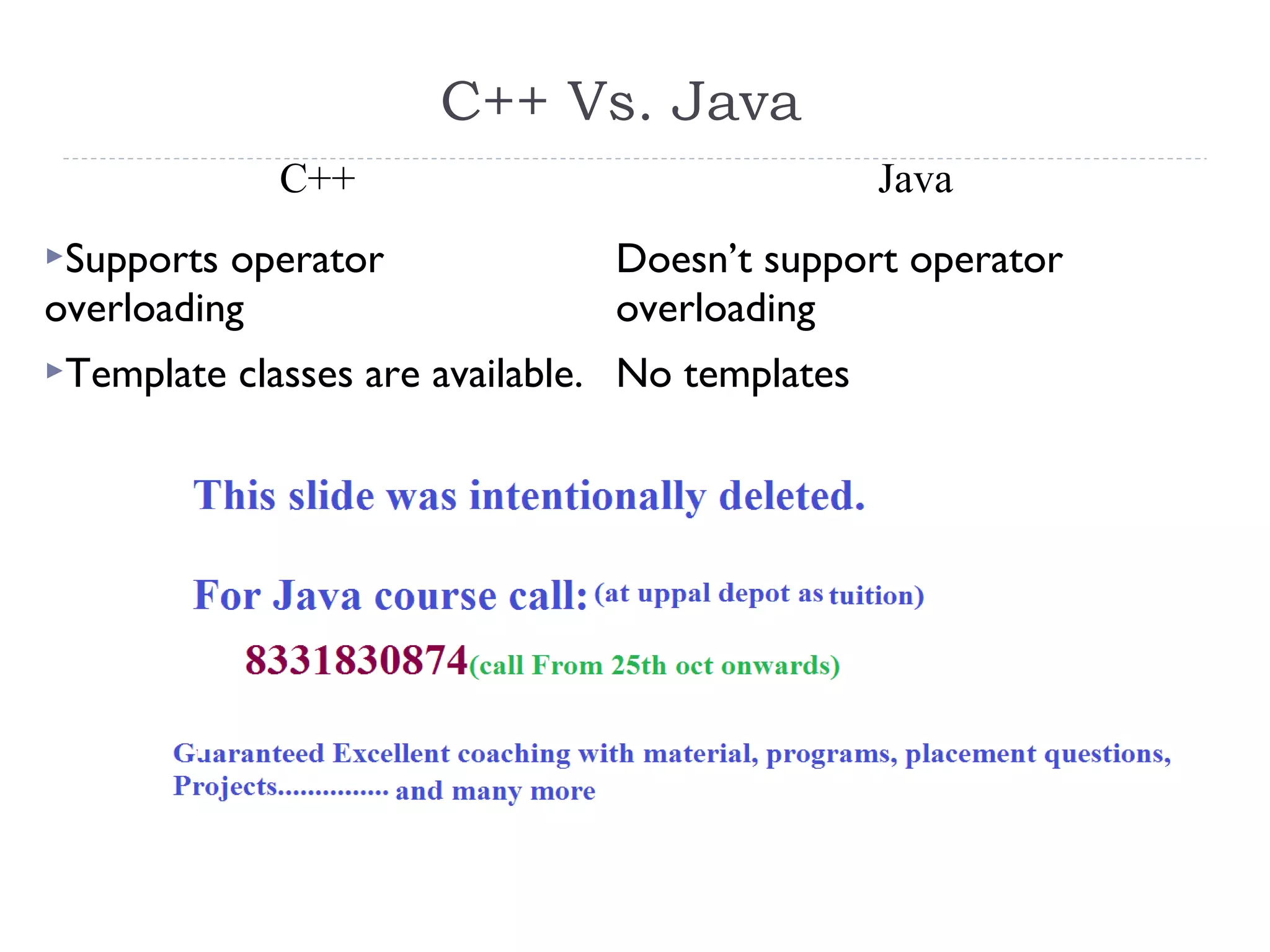 C++ Vs. Java
C++ Java
Supports operator
overloading
Doesn’t support operator
overloading
Template classes are available. No templates
 