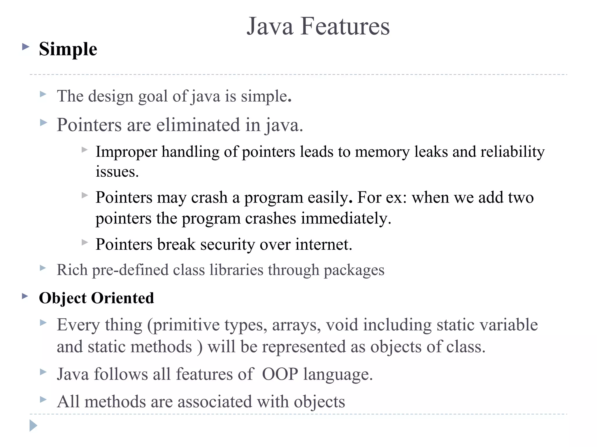 Java Features
 Simple
 The design goal of java is simple.
 Pointers are eliminated in java.
 Improper handling of pointers leads to memory leaks and reliability
issues.
 Pointers may crash a program easily. For ex: when we add two
pointers the program crashes immediately.
 Pointers break security over internet.
 Rich pre-defined class libraries through packages
 Object Oriented
 Every thing (primitive types, arrays, void including static variable
and static methods ) will be represented as objects of class.
 Java follows all features of OOP language.
 All methods are associated with objects
 