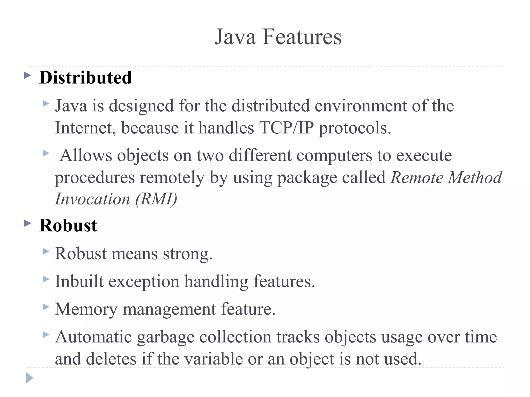 Distributed
 Java is designed for the distributed environment of the
Internet, because it handles TCP/IP protocols.
 Allows objects on two different computers to execute
procedures remotely by using package called Remote Method
Invocation (RMI)
 Robust
 Robust means strong.
 Inbuilt exception handling features.
 Memory management feature.
 Automatic garbage collection tracks objects usage over time
and deletes if the variable or an object is not used.
Java Features
 
