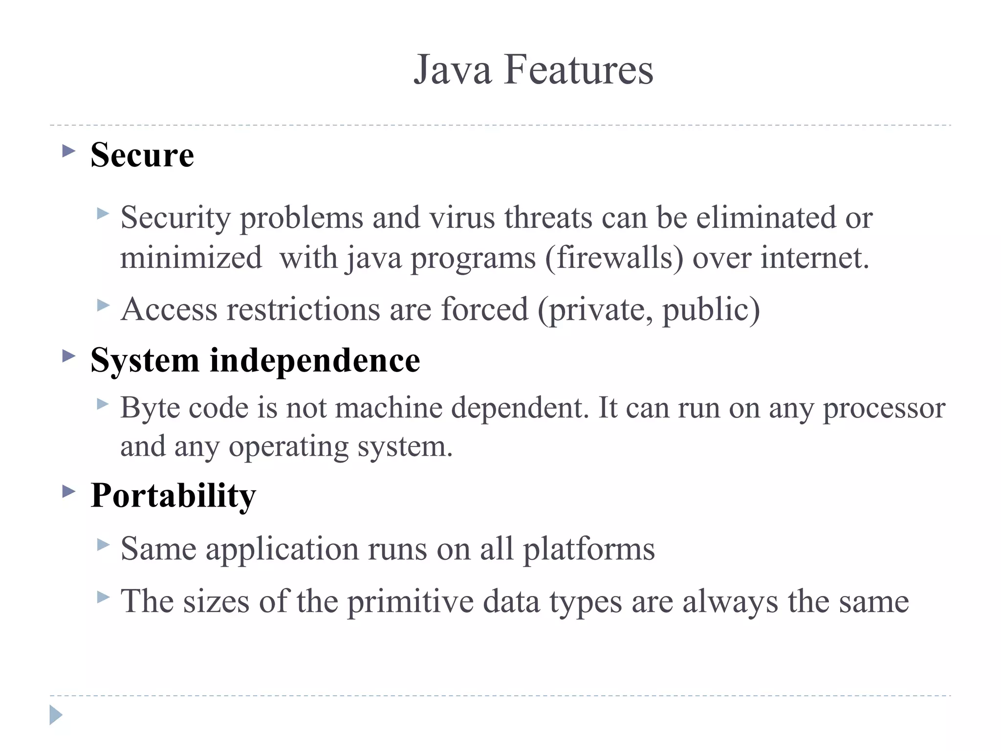 Java Features
 Secure
 Security problems and virus threats can be eliminated or
minimized with java programs (firewalls) over internet.
 Access restrictions are forced (private, public)
 System independence
 Byte code is not machine dependent. It can run on any processor
and any operating system.
 Portability
 Same application runs on all platforms
 The sizes of the primitive data types are always the same
 