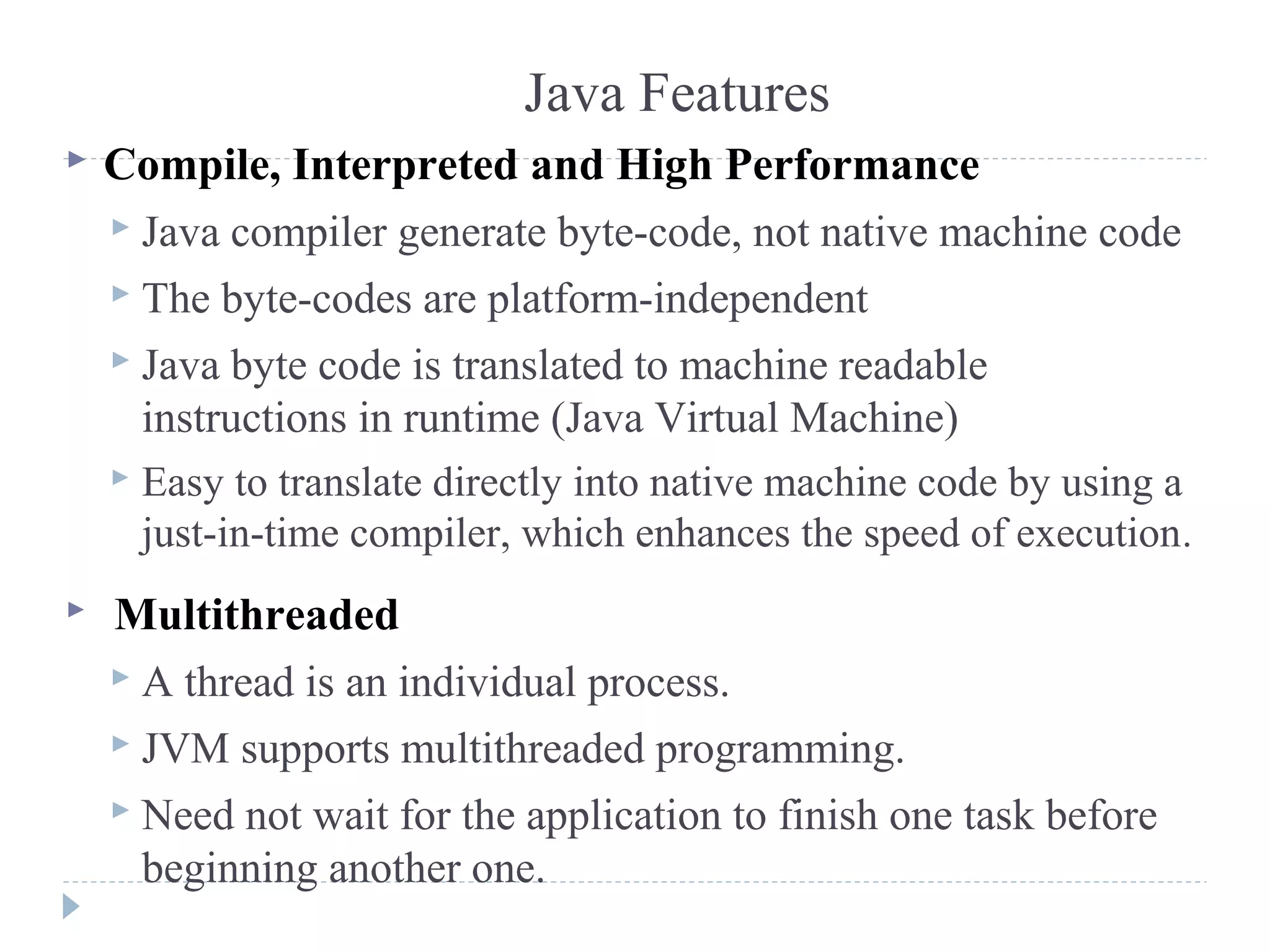Java Features
 Compile, Interpreted and High Performance
 Java compiler generate byte-code, not native machine code
 The byte-codes are platform-independent
 Java byte code is translated to machine readable
instructions in runtime (Java Virtual Machine)
 Easy to translate directly into native machine code by using a
just-in-time compiler, which enhances the speed of execution.
 Multithreaded
 A thread is an individual process.
 JVM supports multithreaded programming.
 Need not wait for the application to finish one task before
beginning another one.
 