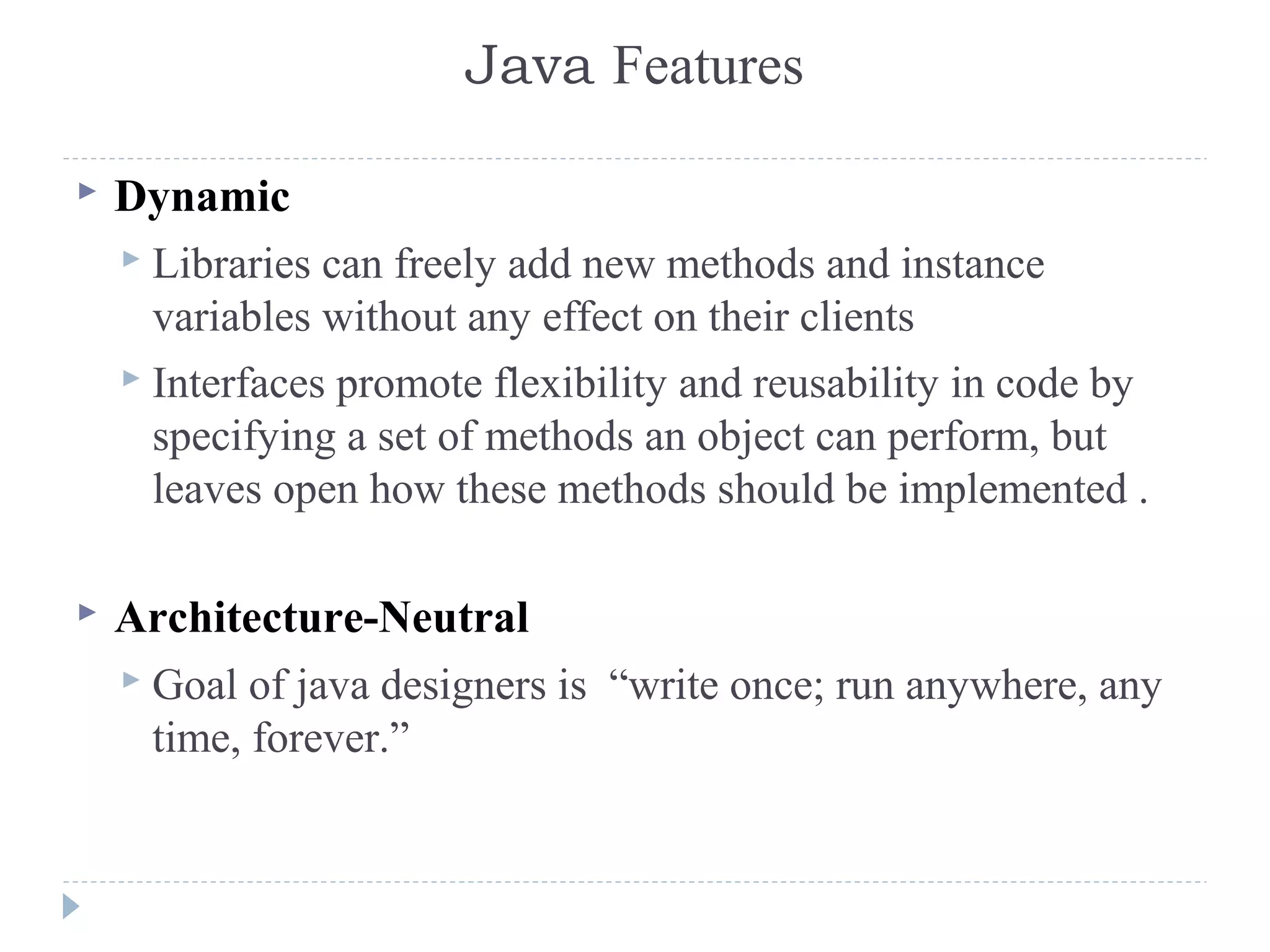 Java Features
 Dynamic
 Libraries can freely add new methods and instance
variables without any effect on their clients
 Interfaces promote flexibility and reusability in code by
specifying a set of methods an object can perform, but
leaves open how these methods should be implemented .
 Architecture-Neutral
 Goal of java designers is “write once; run anywhere, any
time, forever.”
 