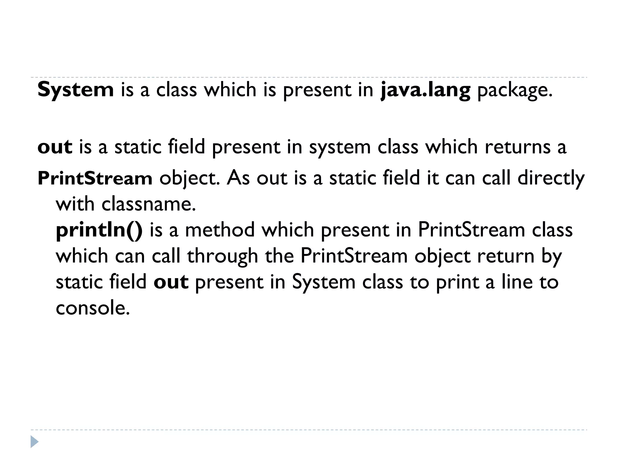  
System is a class which is present in java.lang package.
out is a static field present in system class which returns a
PrintStream object. As out is a static field it can call directly
with classname.
println() is a method which present in PrintStream class
which can call through the PrintStream object return by
static field out present in System class to print a line to
console.
 
