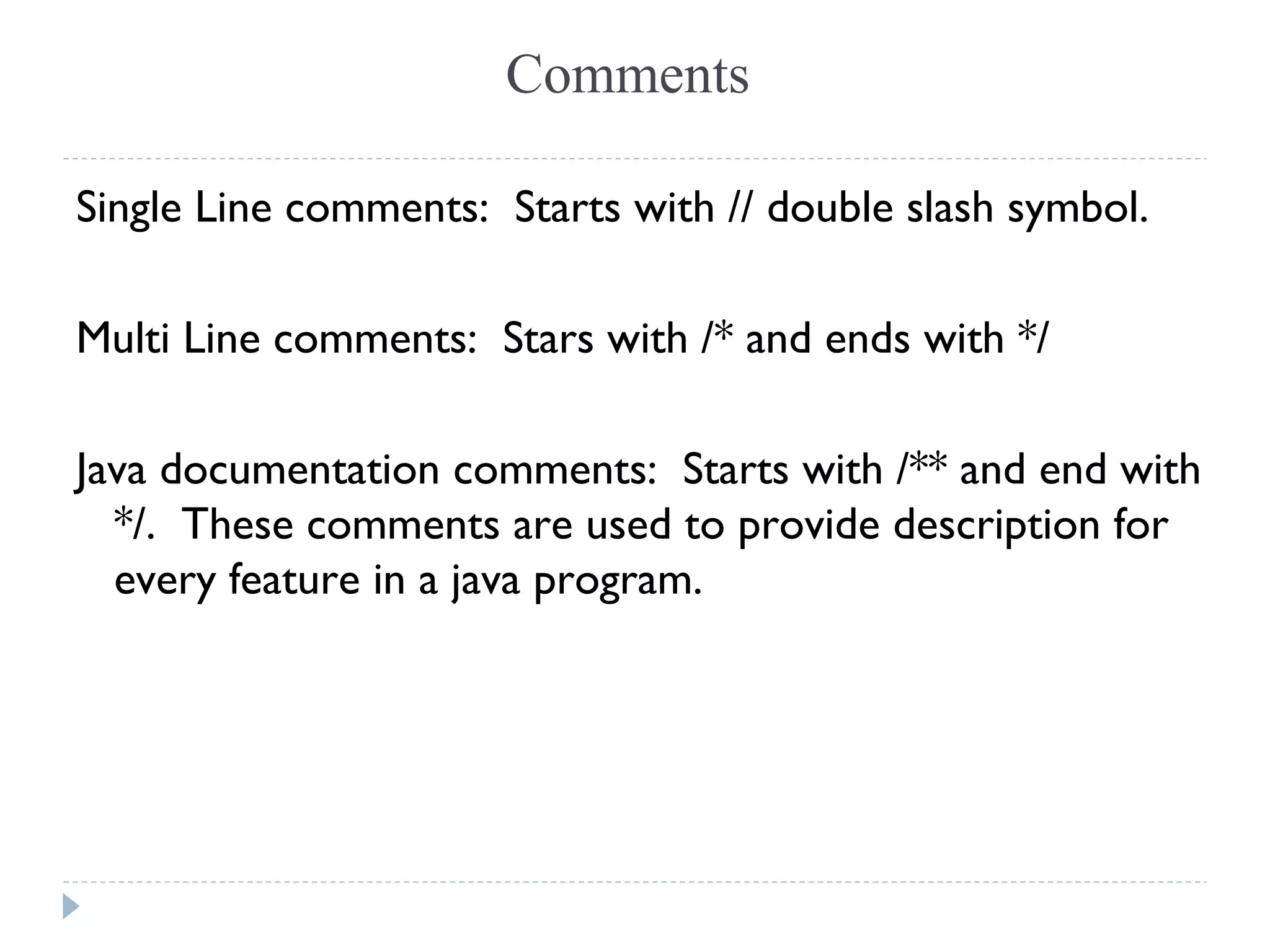 Single Line comments:  Starts with // double slash symbol.
Multi Line comments: Stars with /* and ends with */
Java documentation comments: Starts with /** and end with
*/. These comments are used to provide description for
every feature in a java program.
Comments
 