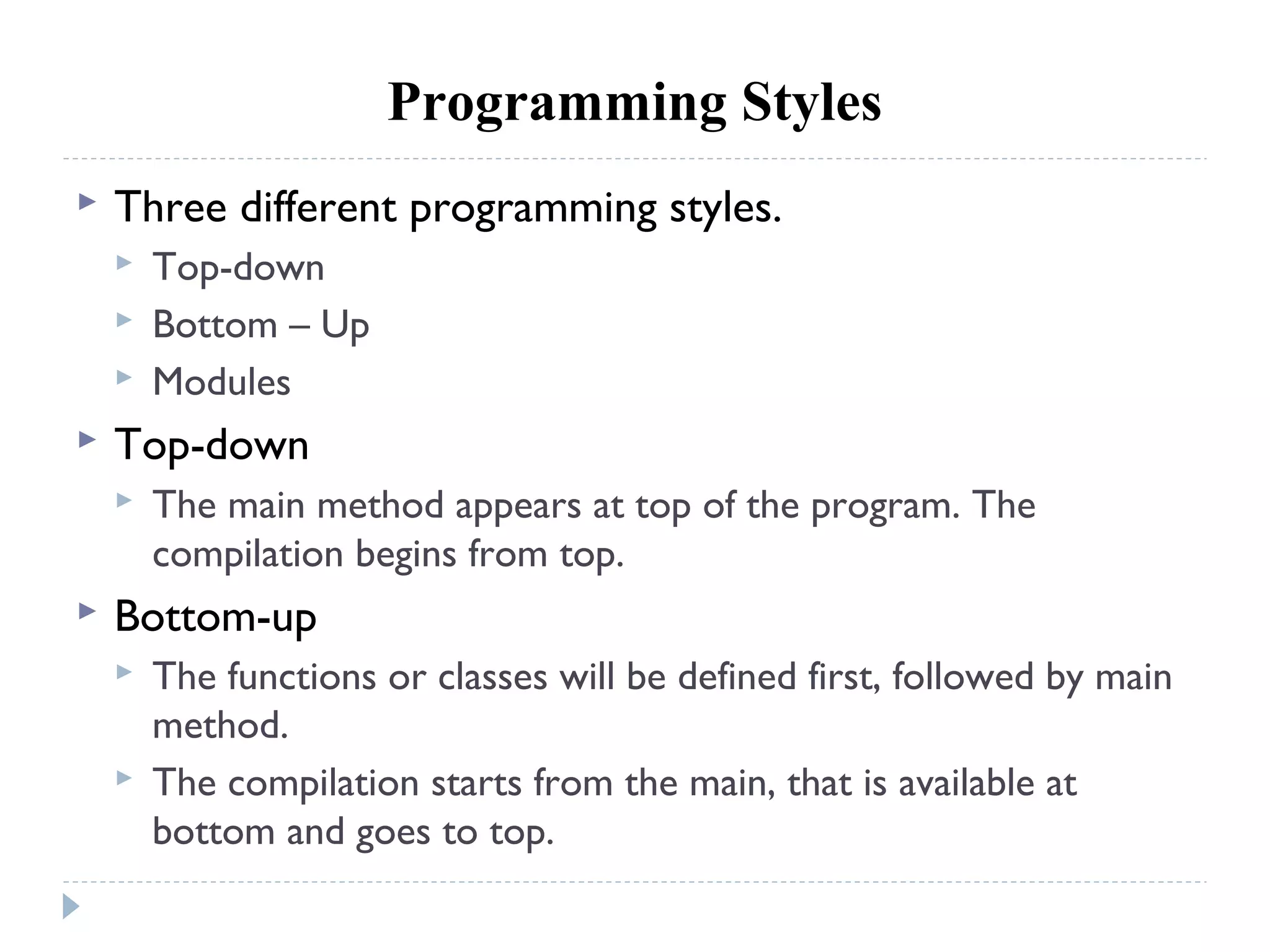 Programming Styles
 Three different programming styles.
 Top-down
 Bottom – Up
 Modules
 Top-down
 The main method appears at top of the program. The
compilation begins from top.
 Bottom-up
 The functions or classes will be defined first, followed by main
method.
 The compilation starts from the main, that is available at
bottom and goes to top.
 