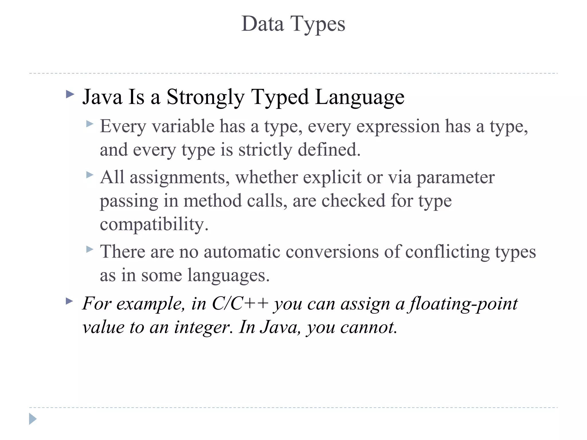 Data Types
 Java Is a Strongly Typed Language
 Every variable has a type, every expression has a type,
and every type is strictly defined.
 All assignments, whether explicit or via parameter
passing in method calls, are checked for type
compatibility.
 There are no automatic conversions of conflicting types
as in some languages.
 For example, in C/C++ you can assign a floating-point
value to an integer. In Java, you cannot.
 