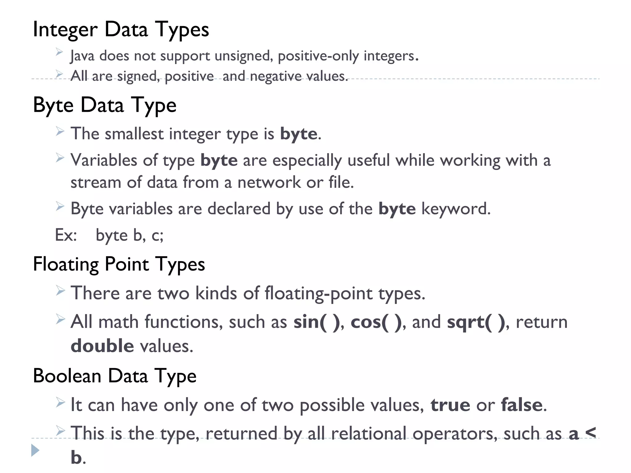 Integer Data Types
 Java does not support unsigned, positive-only integers.
 All are signed, positive and negative values.
Byte Data Type
 The smallest integer type is byte.
 Variables of type byte are especially useful while working with a
stream of data from a network or file.
 Byte variables are declared by use of the byte keyword.
Ex: byte b, c;
Floating Point Types
 There are two kinds of floating-point types.
 All math functions, such as sin( ), cos( ), and sqrt( ), return
double values.
Boolean Data Type
 It can have only one of two possible values, true or false.
 This is the type, returned by all relational operators, such as a <
b.
 