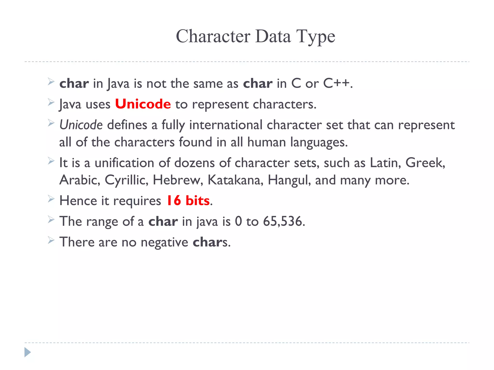 Character Data Type
 char in Java is not the same as char in C or C++.
 Java uses Unicode to represent characters.
 Unicode defines a fully international character set that can represent
all of the characters found in all human languages.
 It is a unification of dozens of character sets, such as Latin, Greek,
Arabic, Cyrillic, Hebrew, Katakana, Hangul, and many more.
 Hence it requires 16 bits.
 The range of a char in java is 0 to 65,536.
 There are no negative chars.
 