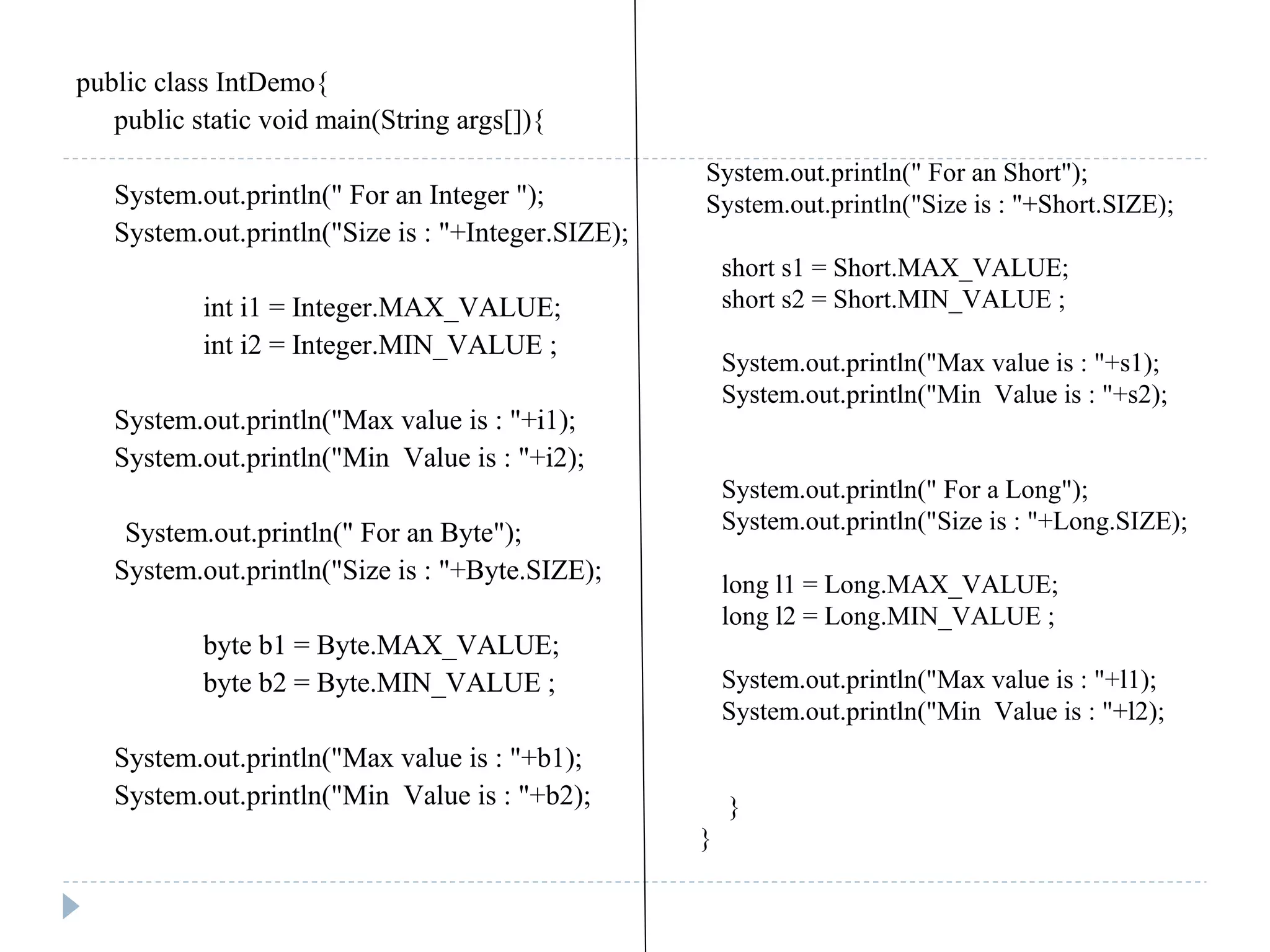 public class IntDemo{
public static void main(String args[]){
System.out.println(" For an Integer ");
System.out.println("Size is : "+Integer.SIZE);
int i1 = Integer.MAX_VALUE;
int i2 = Integer.MIN_VALUE ;
System.out.println("Max value is : "+i1);
System.out.println("Min Value is : "+i2);
System.out.println(" For an Byte");
System.out.println("Size is : "+Byte.SIZE);
byte b1 = Byte.MAX_VALUE;
byte b2 = Byte.MIN_VALUE ;
System.out.println("Max value is : "+b1);
System.out.println("Min Value is : "+b2);
System.out.println(" For an Short");
System.out.println("Size is : "+Short.SIZE);
short s1 = Short.MAX_VALUE;
short s2 = Short.MIN_VALUE ;
System.out.println("Max value is : "+s1);
System.out.println("Min Value is : "+s2);
System.out.println(" For a Long");
System.out.println("Size is : "+Long.SIZE);
long l1 = Long.MAX_VALUE;
long l2 = Long.MIN_VALUE ;
System.out.println("Max value is : "+l1);
System.out.println("Min Value is : "+l2);
}
}
 