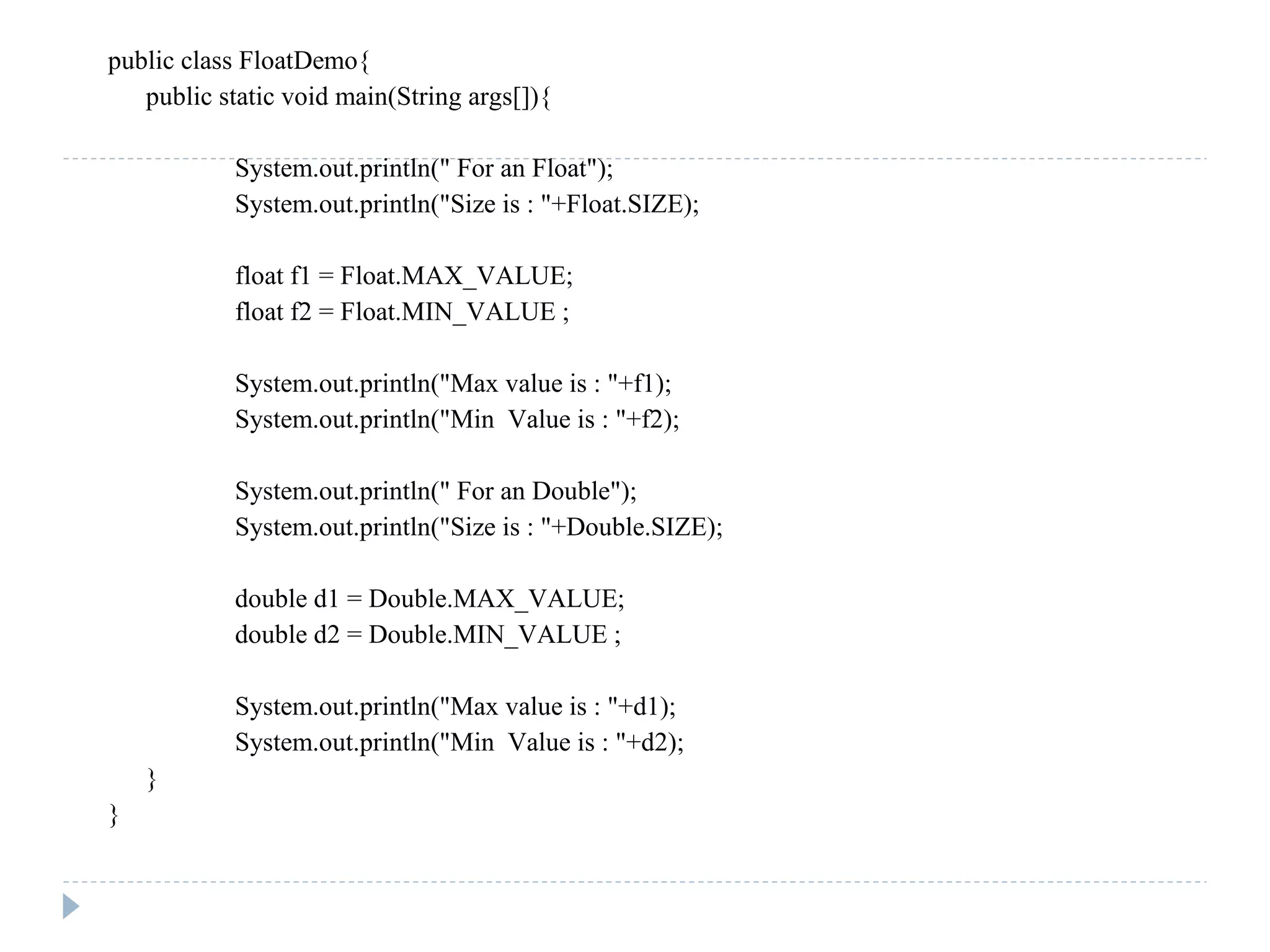 public class FloatDemo{
public static void main(String args[]){
System.out.println(" For an Float");
System.out.println("Size is : "+Float.SIZE);
float f1 = Float.MAX_VALUE;
float f2 = Float.MIN_VALUE ;
System.out.println("Max value is : "+f1);
System.out.println("Min Value is : "+f2);
System.out.println(" For an Double");
System.out.println("Size is : "+Double.SIZE);
double d1 = Double.MAX_VALUE;
double d2 = Double.MIN_VALUE ;
System.out.println("Max value is : "+d1);
System.out.println("Min Value is : "+d2);
}
}
 