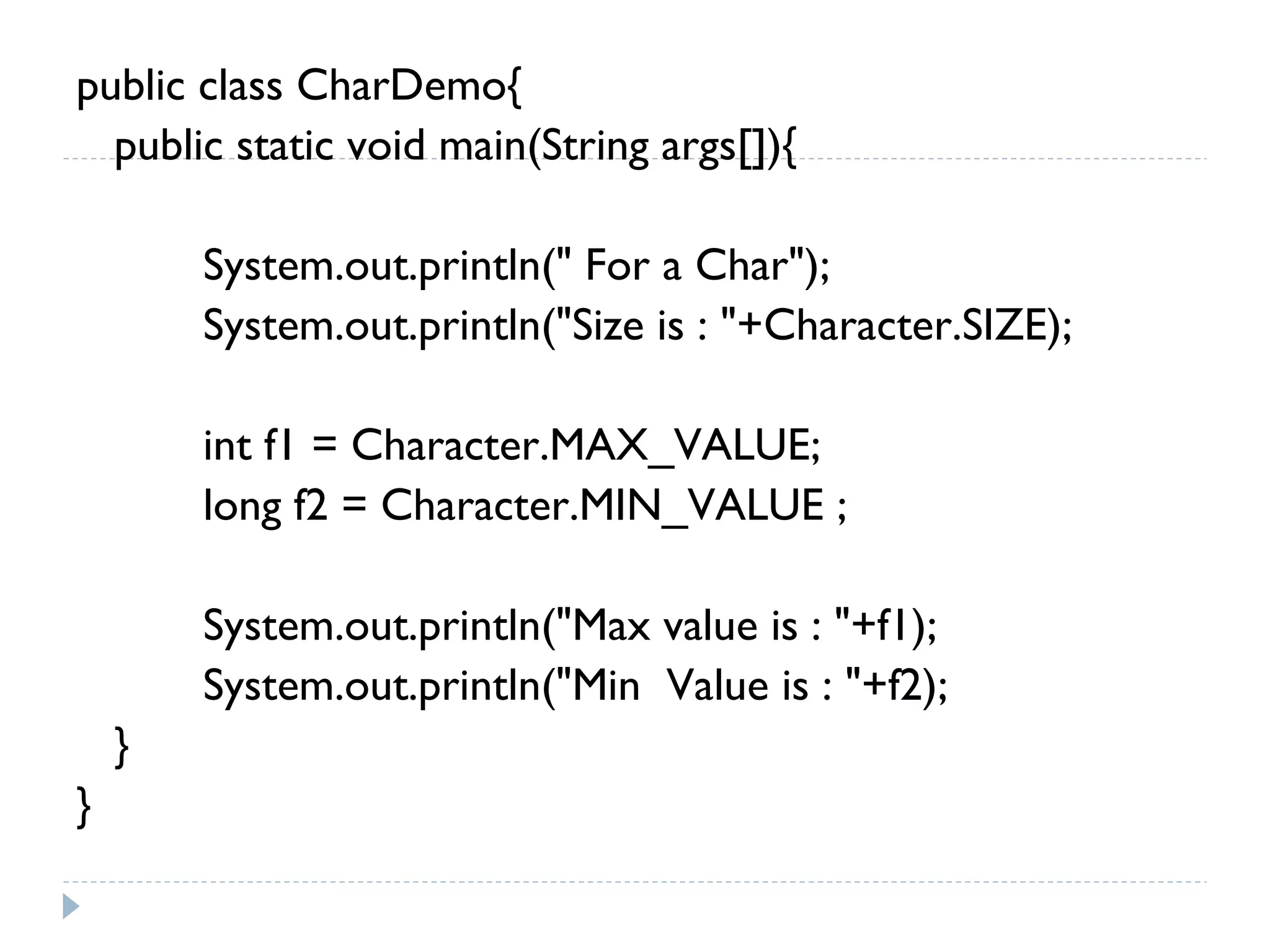 public class CharDemo{
public static void main(String args[]){
System.out.println(" For a Char");
System.out.println("Size is : "+Character.SIZE);
int f1 = Character.MAX_VALUE;
long f2 = Character.MIN_VALUE ;
System.out.println("Max value is : "+f1);
System.out.println("Min Value is : "+f2);
}
}
 