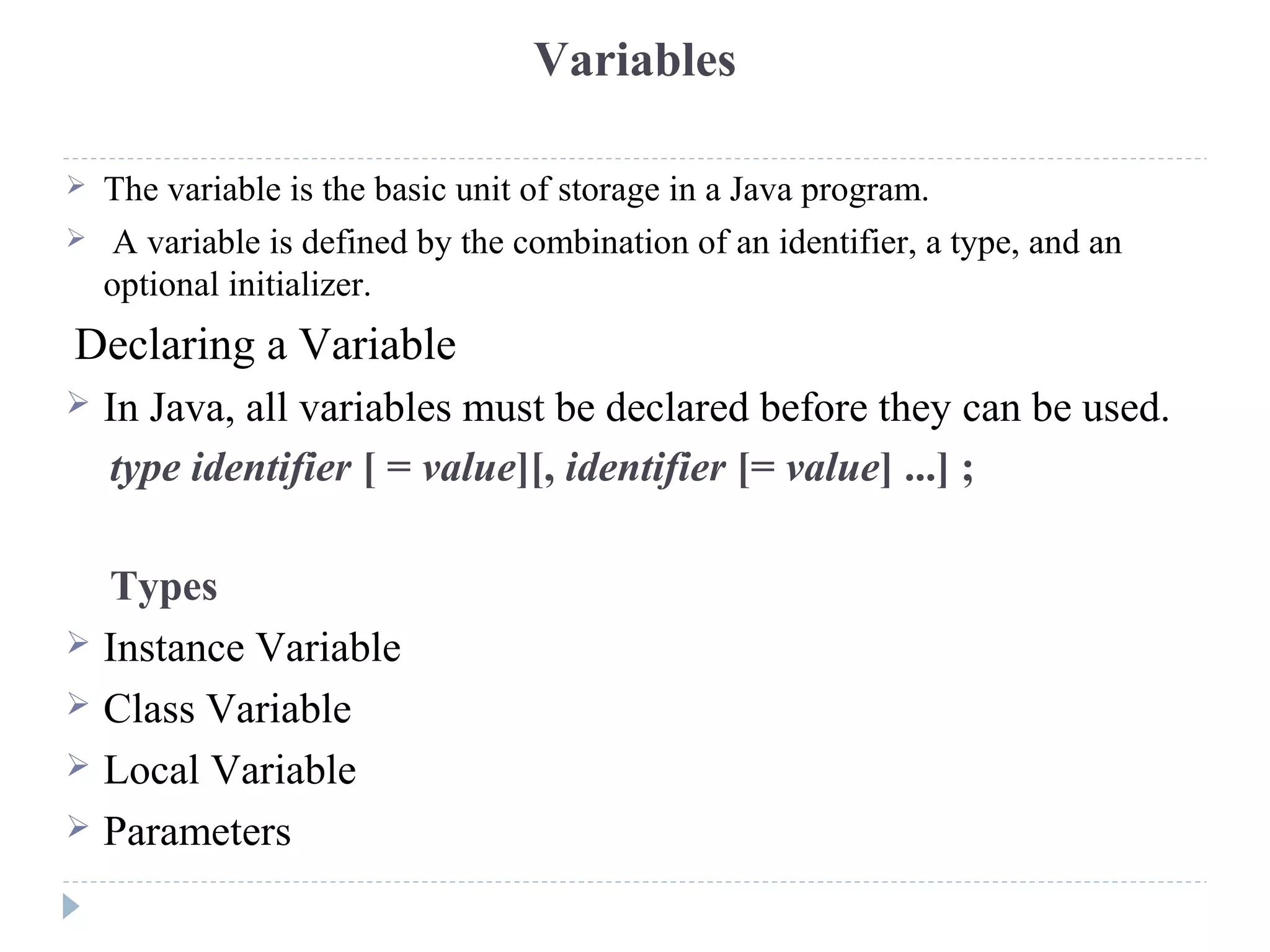 Variables
 The variable is the basic unit of storage in a Java program.
 A variable is defined by the combination of an identifier, a type, and an
optional initializer.
Declaring a Variable
 In Java, all variables must be declared before they can be used.
type identifier [ = value][, identifier [= value] ...] ;
Types
 Instance Variable
 Class Variable
 Local Variable
 Parameters
 