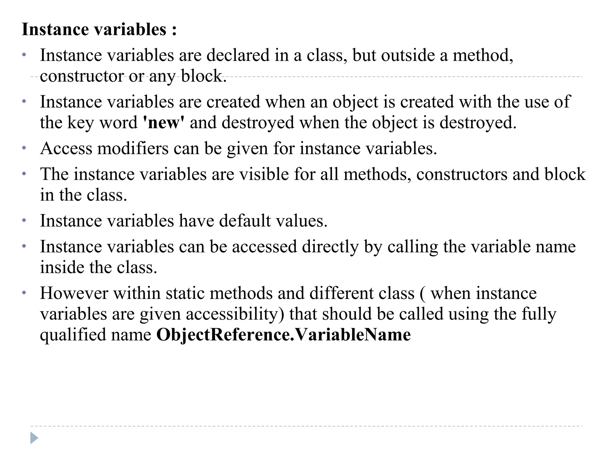 Instance variables :
• Instance variables are declared in a class, but outside a method,
constructor or any block.
• Instance variables are created when an object is created with the use of
the key word 'new' and destroyed when the object is destroyed.
• Access modifiers can be given for instance variables.
• The instance variables are visible for all methods, constructors and block
in the class.
• Instance variables have default values.
• Instance variables can be accessed directly by calling the variable name
inside the class.
• However within static methods and different class ( when instance
variables are given accessibility) that should be called using the fully
qualified name ObjectReference.VariableName
 
