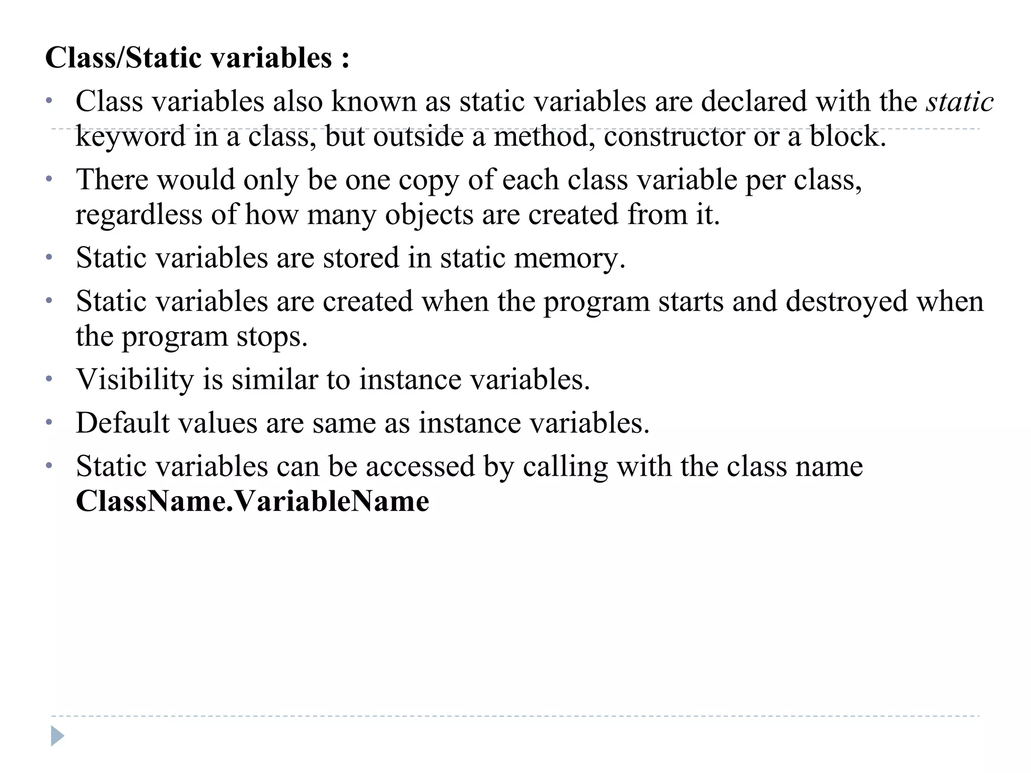 Class/Static variables :
• Class variables also known as static variables are declared with the static
keyword in a class, but outside a method, constructor or a block.
• There would only be one copy of each class variable per class,
regardless of how many objects are created from it.
• Static variables are stored in static memory.
• Static variables are created when the program starts and destroyed when
the program stops.
• Visibility is similar to instance variables.
• Default values are same as instance variables.
• Static variables can be accessed by calling with the class name
ClassName.VariableName
 
