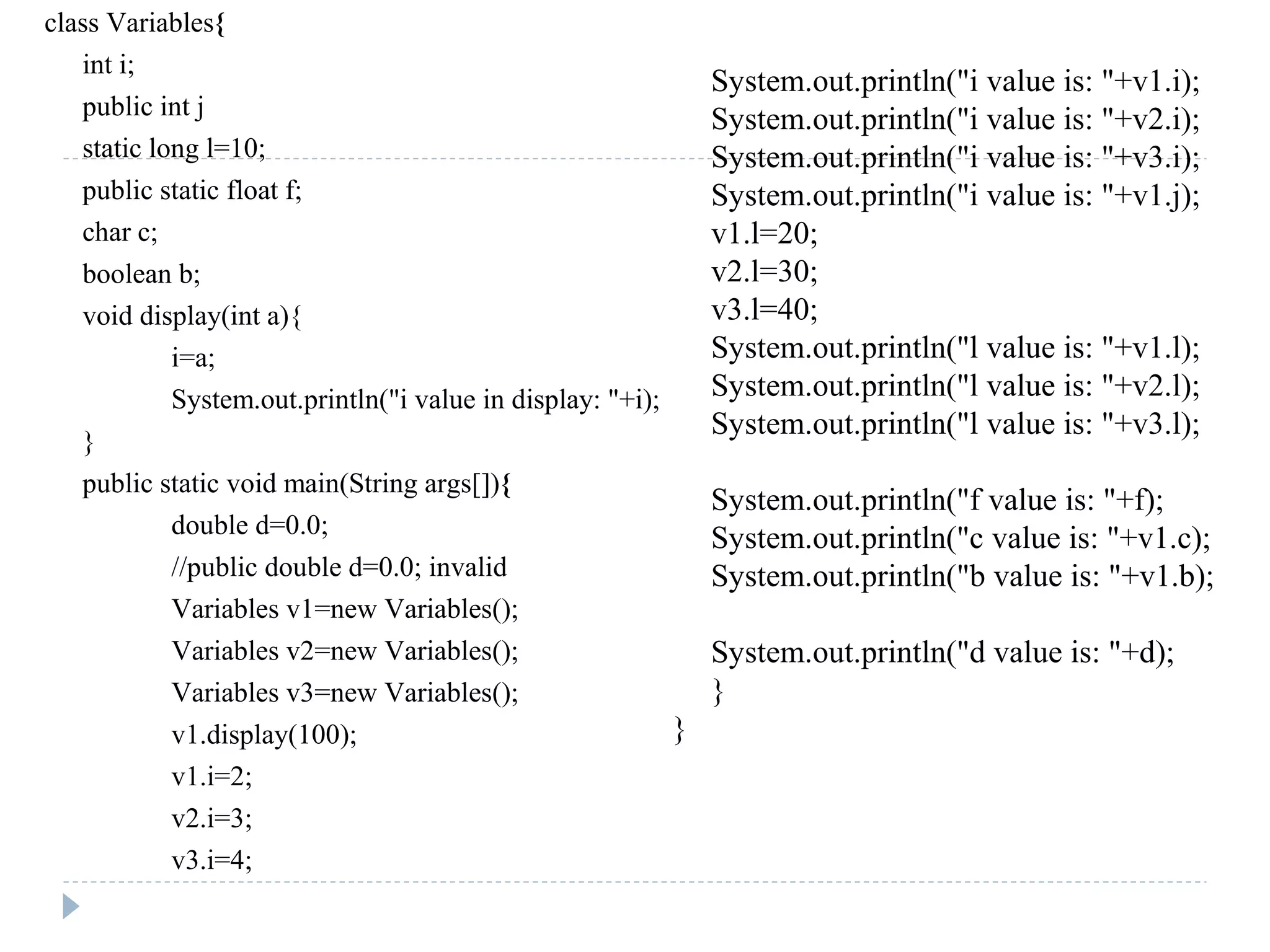 class Variables{
int i;
public int j
static long l=10;
public static float f;
char c;
boolean b;
void display(int a){
i=a;
System.out.println("i value in display: "+i);
}
public static void main(String args[]){
double d=0.0;
//public double d=0.0; invalid
Variables v1=new Variables();
Variables v2=new Variables();
Variables v3=new Variables();
v1.display(100);
v1.i=2;
v2.i=3;
v3.i=4;
System.out.println("i value is: "+v1.i);
System.out.println("i value is: "+v2.i);
System.out.println("i value is: "+v3.i);
System.out.println("i value is: "+v1.j);
v1.l=20;
v2.l=30;
v3.l=40;
System.out.println("l value is: "+v1.l);
System.out.println("l value is: "+v2.l);
System.out.println("l value is: "+v3.l);
System.out.println("f value is: "+f);
System.out.println("c value is: "+v1.c);
System.out.println("b value is: "+v1.b);
System.out.println("d value is: "+d);
}
}
 