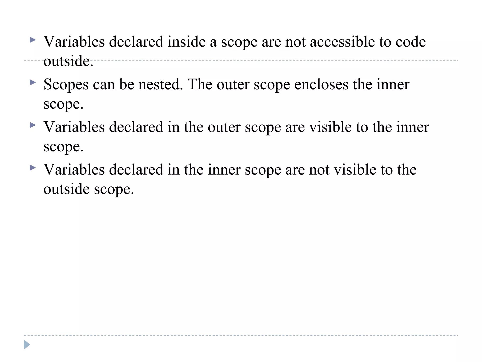  Variables declared inside a scope are not accessible to code
outside.
 Scopes can be nested. The outer scope encloses the inner
scope.
 Variables declared in the outer scope are visible to the inner
scope.
 Variables declared in the inner scope are not visible to the
outside scope.
 