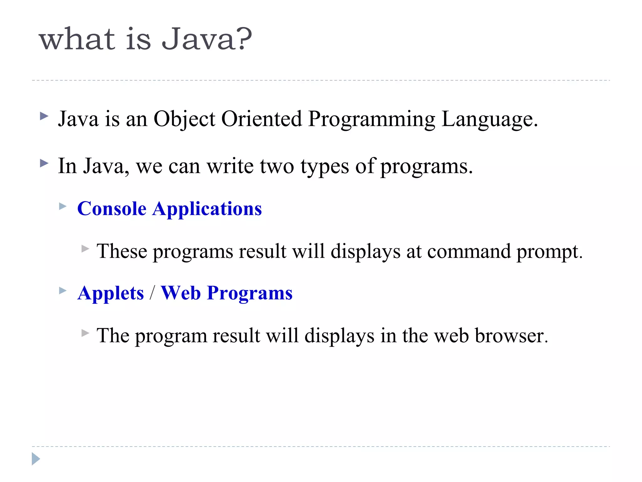 what is Java?
 Java is an Object Oriented Programming Language.
 In Java, we can write two types of programs.
 Console Applications
 These programs result will displays at command prompt.
 Applets / Web Programs
 The program result will displays in the web browser.
 