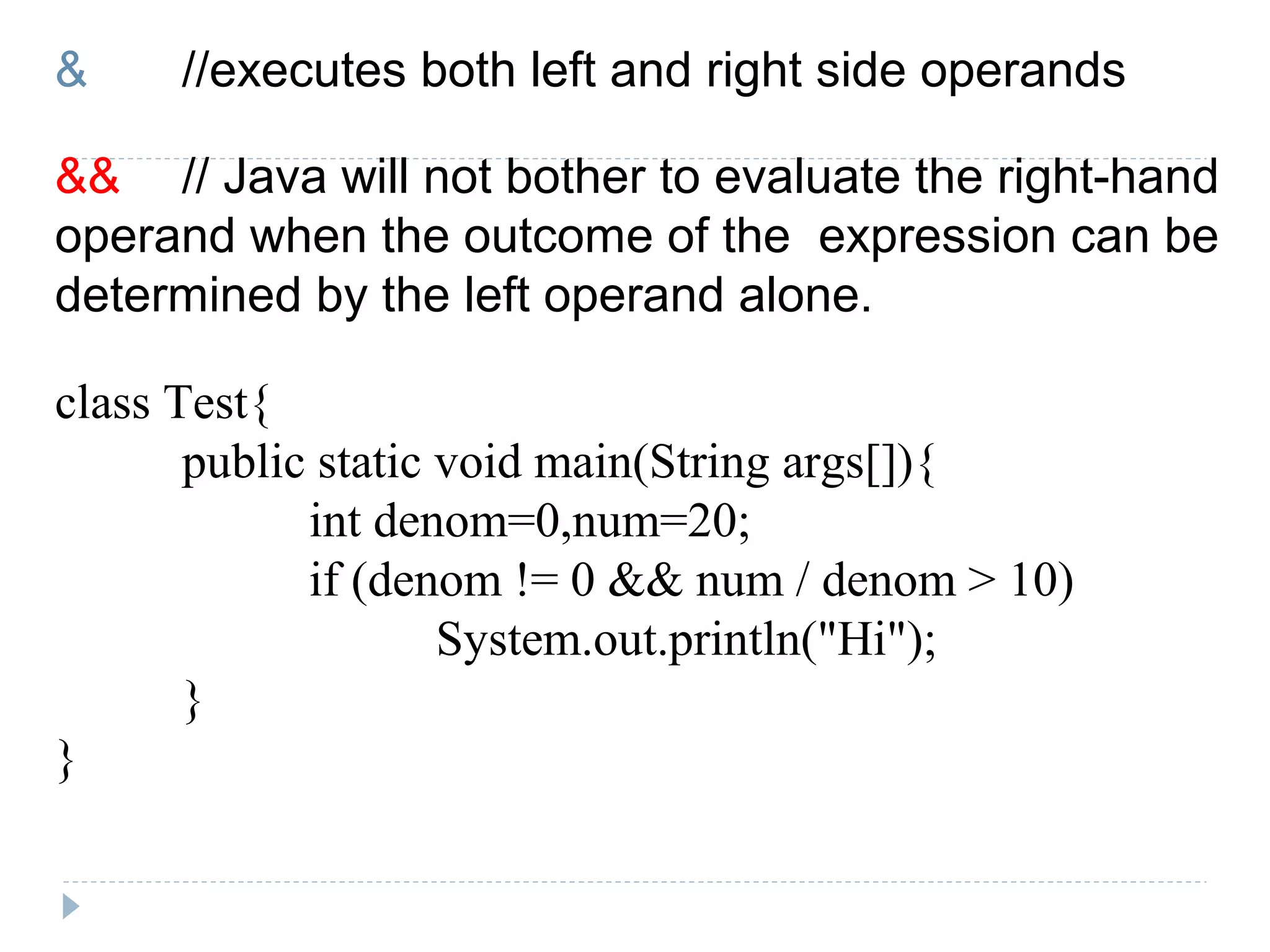 & //executes both left and right side operands
&& // Java will not bother to evaluate the right-hand
operand when the outcome of the expression can be
determined by the left operand alone.
class Test{
public static void main(String args[]){
int denom=0,num=20;
if (denom != 0 && num / denom > 10)
System.out.println("Hi");
}
}
 