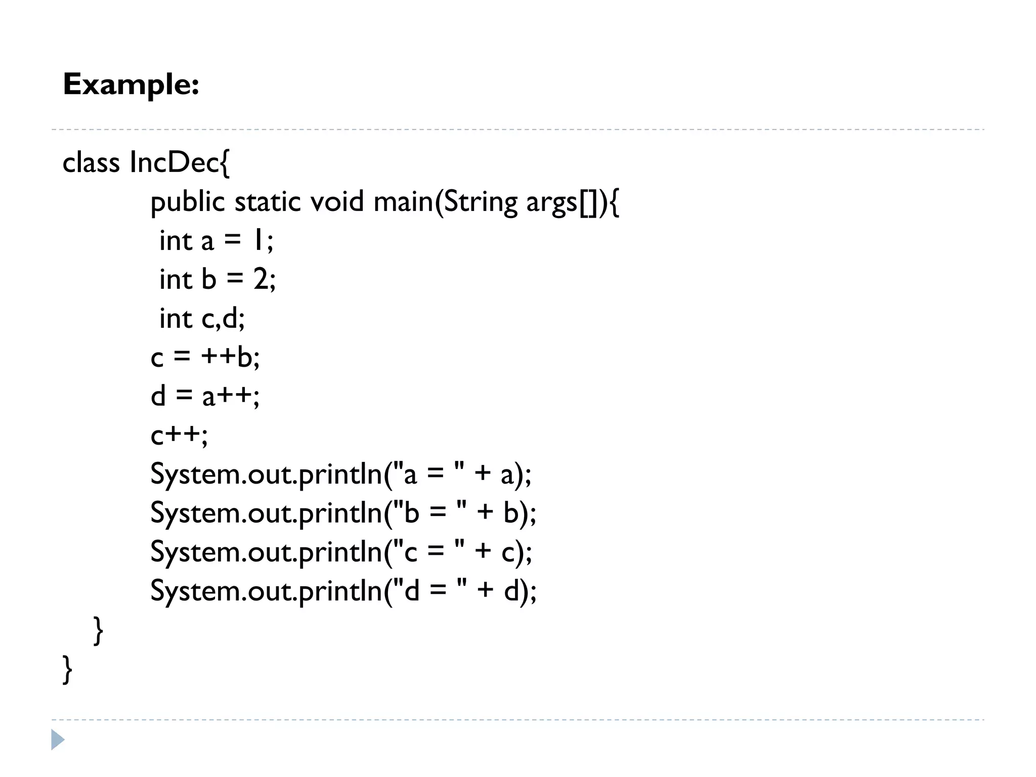 Example:
class IncDec{
public static void main(String args[]){
int a = 1;
int b = 2;
int c,d;
c = ++b;
d = a++;
c++;
System.out.println("a = " + a);
System.out.println("b = " + b);
System.out.println("c = " + c);
System.out.println("d = " + d);
}
}
 