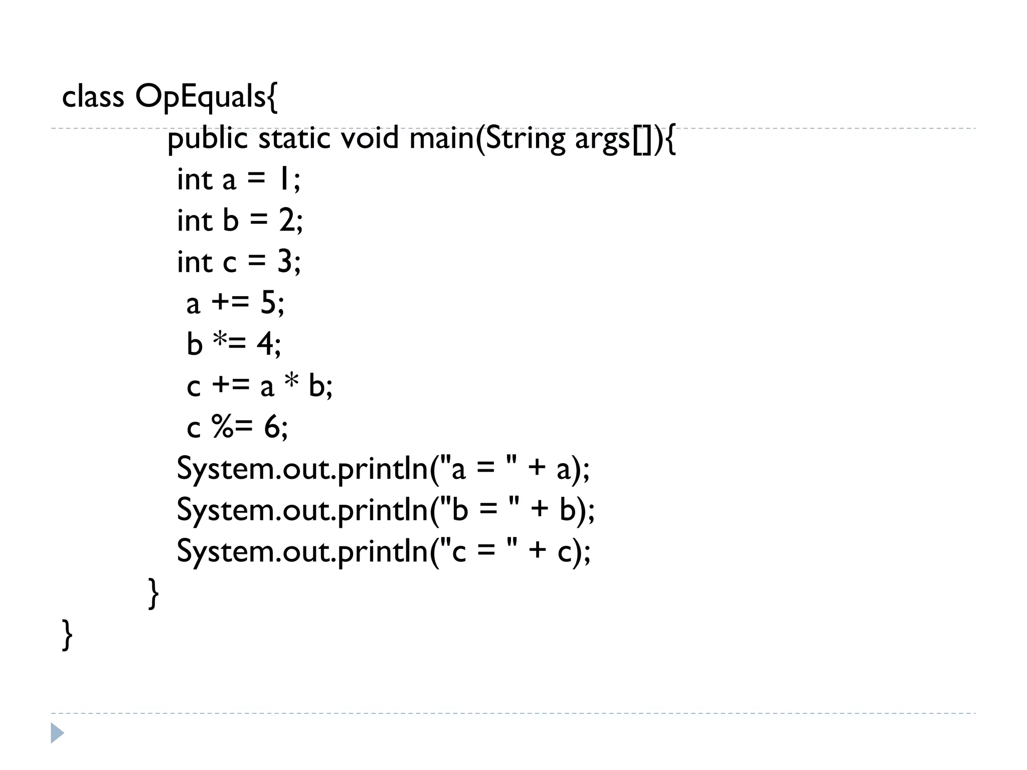 class OpEquals{
public static void main(String args[]){
int a = 1;
int b = 2;
int c = 3;
a += 5;
b *= 4;
c += a * b;
c %= 6;
System.out.println("a = " + a);
System.out.println("b = " + b);
System.out.println("c = " + c);
}
}
 