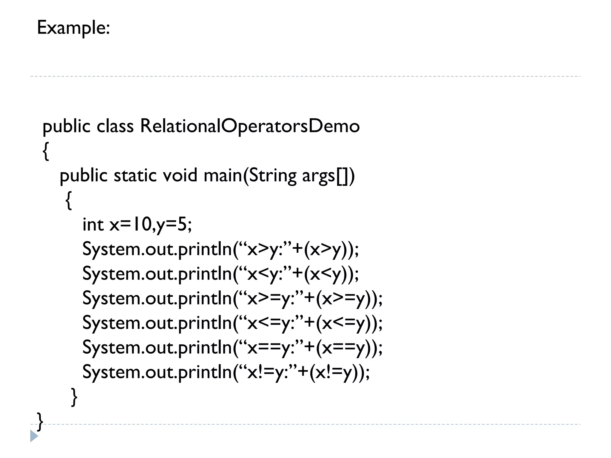 Example:
public class RelationalOperatorsDemo
{
public static void main(String args[])
{
int x=10,y=5;
System.out.println(“x>y:”+(x>y));
System.out.println(“x<y:”+(x<y));
System.out.println(“x>=y:”+(x>=y));
System.out.println(“x<=y:”+(x<=y));
System.out.println(“x==y:”+(x==y));
System.out.println(“x!=y:”+(x!=y));
}
}
 