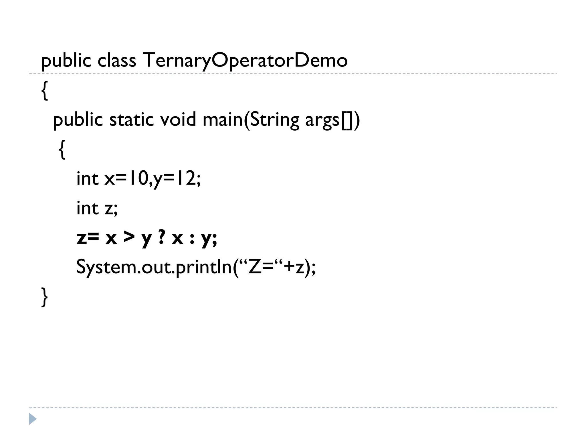 public class TernaryOperatorDemo
{
public static void main(String args[])
{
int x=10,y=12;
int z;
z= x > y ? x : y;
System.out.println(“Z=“+z);
}
 
