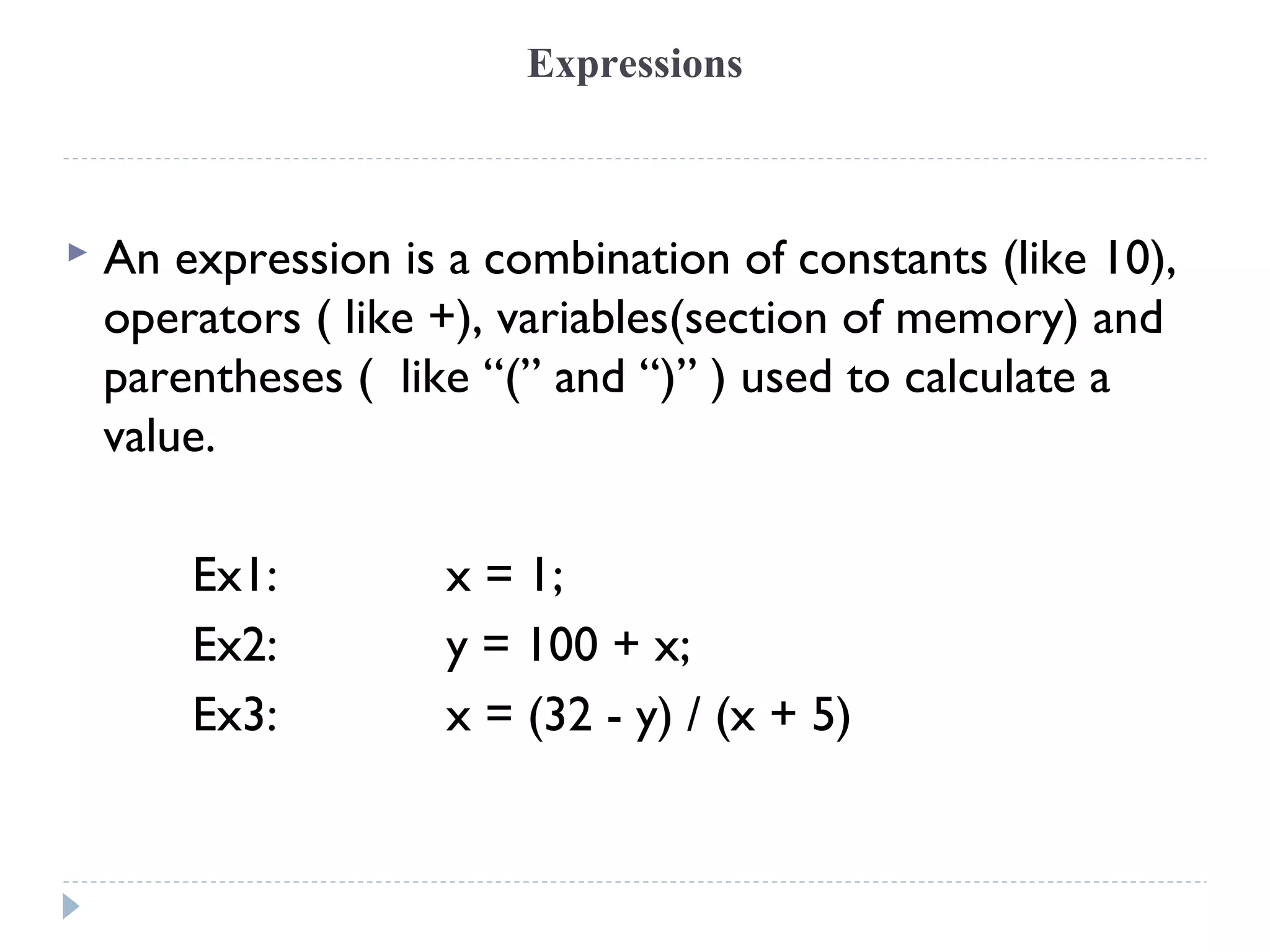 Expressions
 An expression is a combination of constants (like 10),
operators ( like +), variables(section of memory) and
parentheses ( like “(” and “)” ) used to calculate a
value.
Ex1: x = 1;
Ex2: y = 100 + x;
Ex3: x = (32 - y) / (x + 5)
 